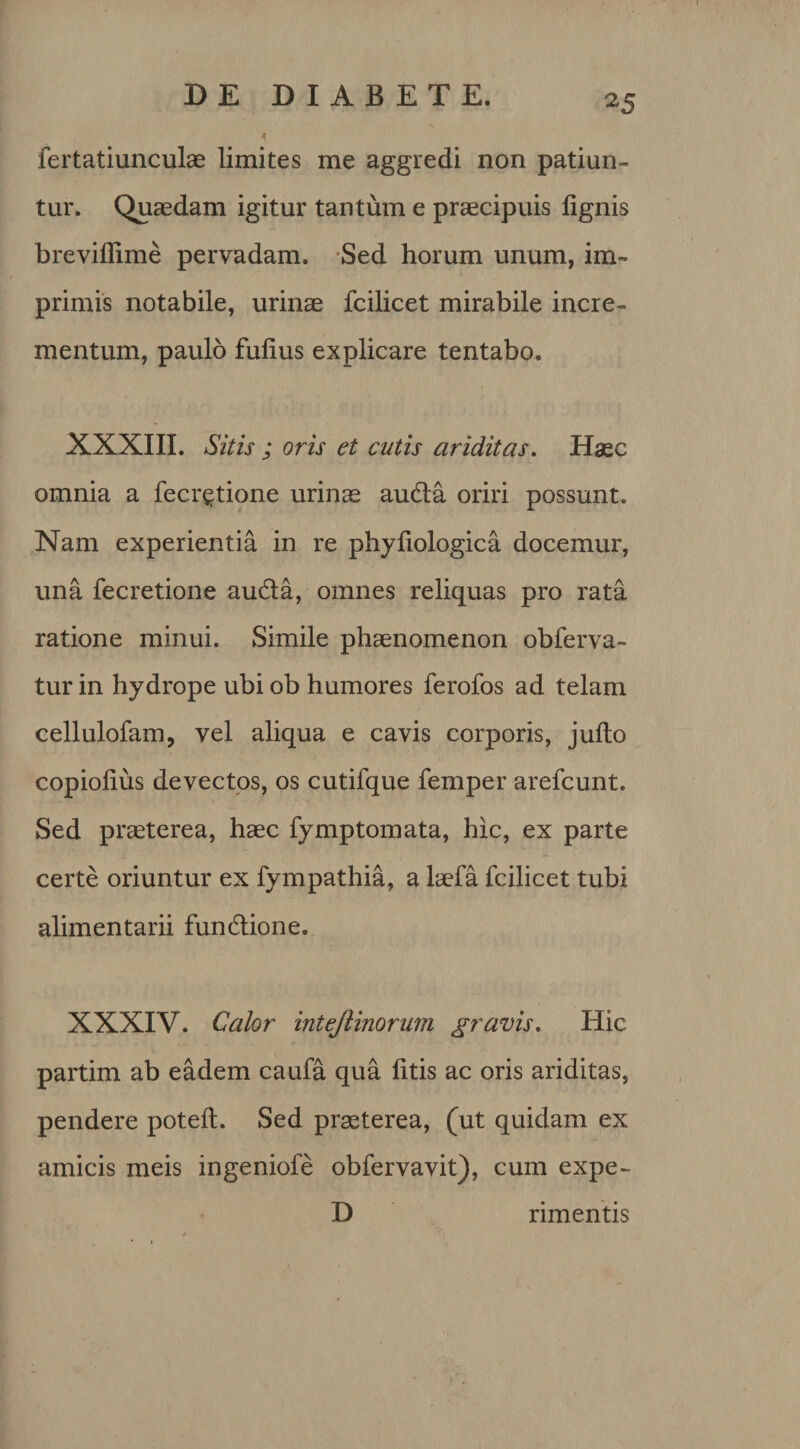 ^5 fertatiunculae limites me aggredi non patiun¬ tur. Quaedam igitur tantum e praecipuis lignis breviffime pervadam. Sed horum unum, im¬ primis notabile, urinae fcilicet mirabile incre¬ mentum, paulo fulius explicare tentabo. XXXIII. Sitis ; oris et cutis ariditas. Haec omnia a fecr^tione urinae auda oriri possunt. Nam experientia in re phyliologica docemur, una fecretione auda, omnes reliquas pro rata ratione minui. Simile phaenomenon obferva- tur in hydrope ubi ob humores ferofos ad telam cellulofam, vel aliqua e cavis corporis, julto copiolius devectos, os cutifque femper arefcunt. Sed praeterea, haec fymptomata, hic, ex parte certe oriuntur ex fympathia, a laefa fcilicet tubi alimentarii fundione. XXXIV. Calor intejlinorum gravis. Hic partim ab eadem caufa qua litis ac oris ariditas, pendere potelt. Sed praeterea, (ut quidam ex amicis meis ingeniofe obfervavit), cum expe- D rimentis