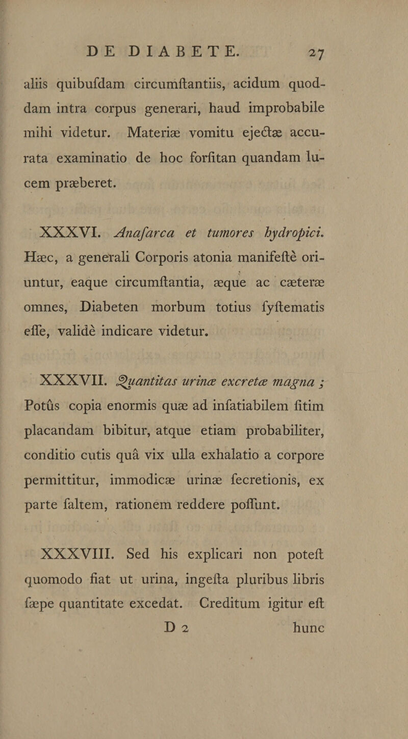 aliis quibufdam circumftantiis, acidum quod¬ dam intra corpus generari, haud improbabile mihi videtur. Materiae vomitu eje&amp;ae accu¬ rata examinatio de hoc forfitan quandam lu¬ cem praeberet. XXXVI. Anafarca et tumores hydropici. Haec, a generali Corporis atonia manifede ori¬ untur, eaque circumdantia, aeque ac caeterae omnes, Diabeten morbum totius fydematis ede, valide indicare videtur. XXXVII. Quantitas urinae excretae magna ; Potus copia enormis quae ad infatiabilem dtim placandam bibitur, atque etiam probabiliter, conditio cutis qua vix ulla exhalatio a corpore permittitur, immodicae urinae fecretionis, ex parte faltem, rationem reddere podlint. XXXVIII. Sed his explicari non poted quomodo fiat ut urina, ingeda pluribus libris faepe quantitate excedat. Creditum igitur ed D 2 hunc