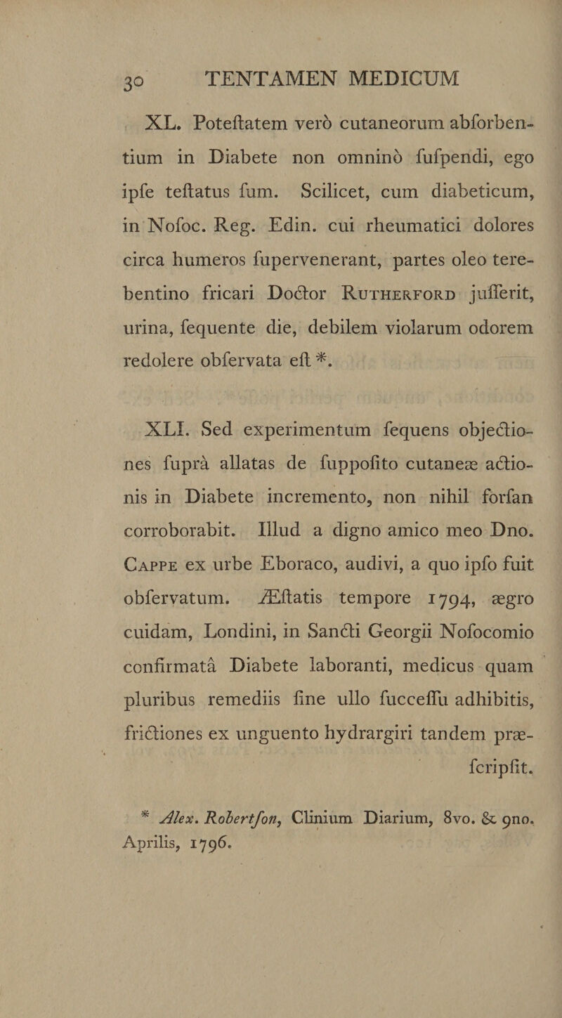 XL. Poteftatem vero cutaneorum abforben- tium in Diabete non omnino fufpendi, ego jpfe teftatus fum. Scilicet, cum diabeticum, in Nofoc. Reg. Edin. cui rheumatici dolores circa humeros fupervenerant, partes oleo tere- bentino fricari Dodtor Rutherford julferit, urina, fequente die, debilem violarum odorem redolere obfervata eft*. XLI. Sed experimentum fequens objectio¬ nes fupra allatas de fuppolito cutanea adtio- nis in Diabete incremento, non nihil forfan corroborabit. Illud a digno amico meo Dno. Cappe ex urbe Eboraco, audivi, a quo ipfo fuit obfervatum. Alitatis tempore 1794, aegro cuidam, Londini, in San&amp;i Georgii Nofocomio confirmata Diabete laboranti, medicus quam pluribus remediis fine ullo fucceflu adhibitis, fridtiones ex unguento hydrargiri tandem prae- fcripfit. * Alex. Robertfon, Clinium Diarium, 8vo. &amp; 9110. Aprilis, 1796.