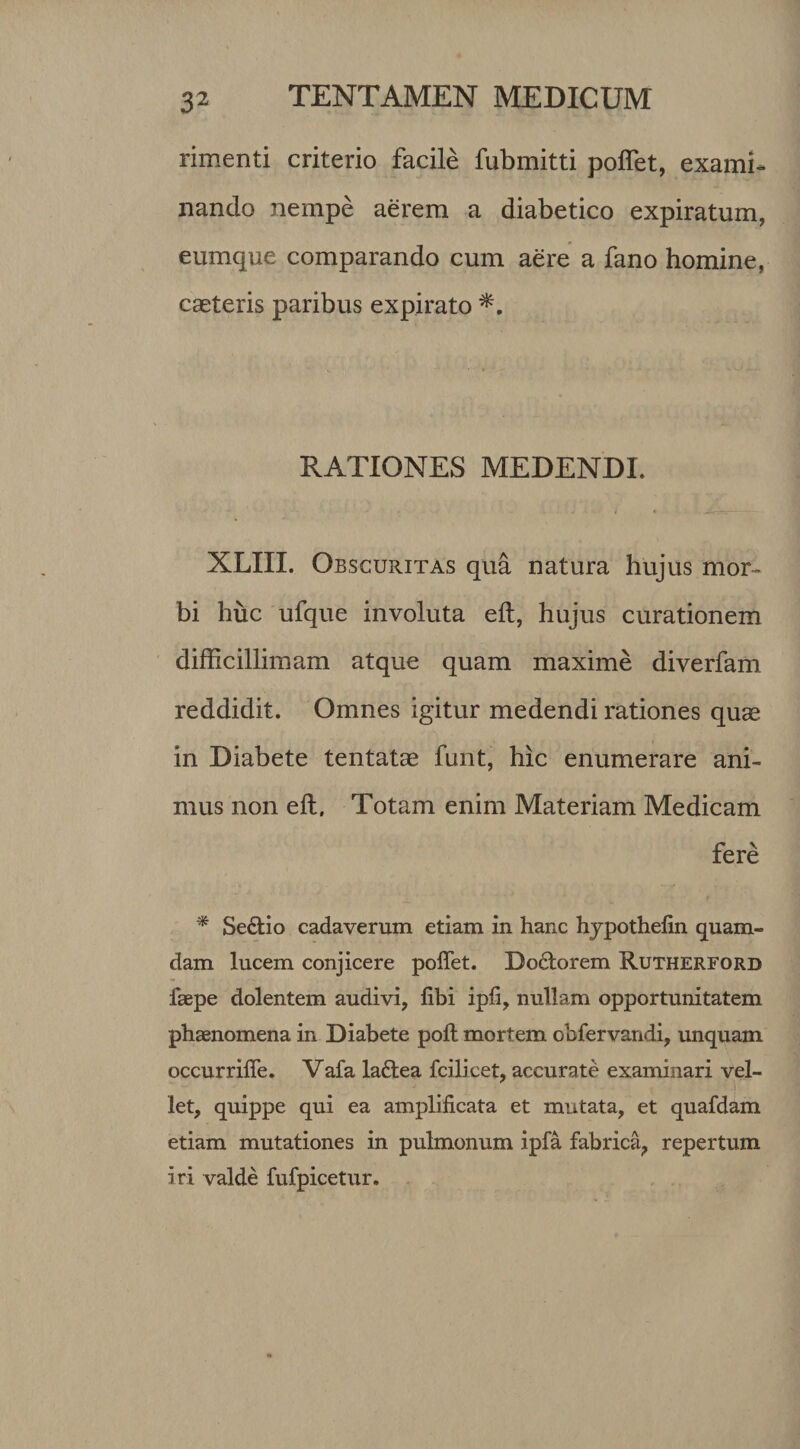 rimenti criterio facile fubmitti poftet, exami¬ nando nempe aerem a diabetico expiratum, eumque comparando cum aere a fano homine, caeteris paribus expirato RATIONES MEDENDI. XLIII. Obscuritas qua natura hujus mor¬ bi huc ufque involuta eft, hujus curationem difficillimam atque quam maxime diverfam reddidit. Omnes igitur medendi rationes quas in Diabete tentatae funt, hic enumerare ani¬ mus non eft. Totam enim Materiam Medicam fere * Se&io cadaverum etiam in hanc hypothefin quam¬ dam lucem conjicere poffet. Do&orem Rutherford faepe dolentem audivi, libi ipfi, nullam opportunitatem phaenomena in Diabete poft mortem obfervandi, unquam occurrifle. Vafa laftea fcilicet, accurate examinari vel¬ let, quippe qui ea amplificata et mutata, et quafdam etiam mutationes in pulmonum ipfa fabrica, repertum iri valde fufpicetur.