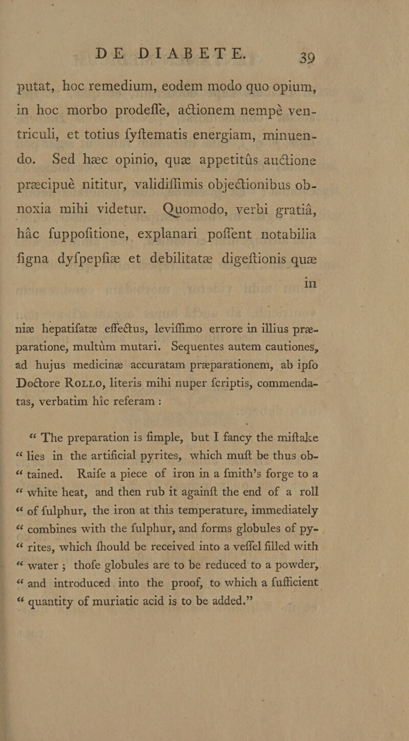 putat, hoc remedium, eodem modo quo opium, in hoc morbo prodeffe, aCtionem nempe ven¬ triculi, et totius fyltematis energiam, minuen¬ do. Sed haec opinio, quae appetitus auciione praecipue nititur, validiffimis objectionibus ob¬ noxia mihi videtur. Quomodo, verbi gratia, hac fuppolitione, explanari pollent notabilia ligna dyfpepliae et debilitatae digeltionis quae in niae hepatifatse effe&amp;us, levillimo errore in illius prae¬ paratione, multum mutari. Sequentes autem cautiones, ad hujus medicinae accuratam praeparationem, ab ipfo Do£tore Rollo, literis mihi nuper fcriptis, commenda¬ tas, verbatim hic referam : % “ The preparation is limple, but I fancy the millake “ lies in the artificial pyrites, which muft be thus ob- u tained. Raife a piece of iron in a fmith’s forge to a “ white heat, and then rub it againll the end of a roll “ of fulphur, the iron at this temperature, immediately &lt;( combines with the fulphur, and forms globules of py- “ rites, which Ihould be received into a velfel filled with “ water ; thofe globules are to be reduced to a powder, “ and introduced into the proof, to which a fufficient u quantity of muriatic acid is to be added.”