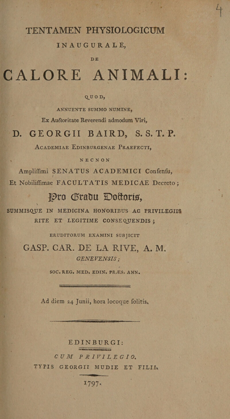 INAUGURALE, DE CALORE ANIMALI: Q^U O D, ANNUENTE SUMMO NUMINE, Ex Au£loritate Reverendi admodum Viri, D. GEORGII BAIRD, S. S. T. P. Academiae Edinburgenae Praefecti, , N e C N o N Ampliffimi SENATUS ACADEMICI Confenfu, Et Nobiliffimae FACULTATIS MEDICAE Decreto; pro (EraOu 2:?oaonsi, SUMMISQUE IN MEDICINA HONORIBUS AC PRIVILEGIIS RITE ET LEGITIME CONSEQUENDIS ; ERUDITORUM EXAMINI SUBJICIT GASP. CAR. DE LA RIVE, A. M. GENErENSlS; SOC.REG. MED. EDIN. PR^S. ANN. Ad diem 24 Junii, hora locoque folitis» EDINBURGI: CUM PRIVILEGIO. TYPIS GEORGII MUDIE ET FILIL 1797