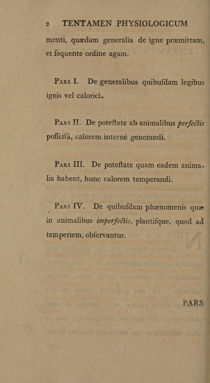 menti, quaedam generalia de igne praemittam, et fequente ordine agam. Pars I. De generalibus quibufdam legibus ignis vel calorici.^ Pars II. De poteflate ab animalibus perfectis polTeiia, calorem interne generandi. Pars III. De poteflate quam eadem anima¬ lia habent, hunc calorem temperandi; Pars IV. De quibufdam phoenomenis quae in animalibus imperfedlis^ plantifque, quod ad temperiem, obfervantur. PARS