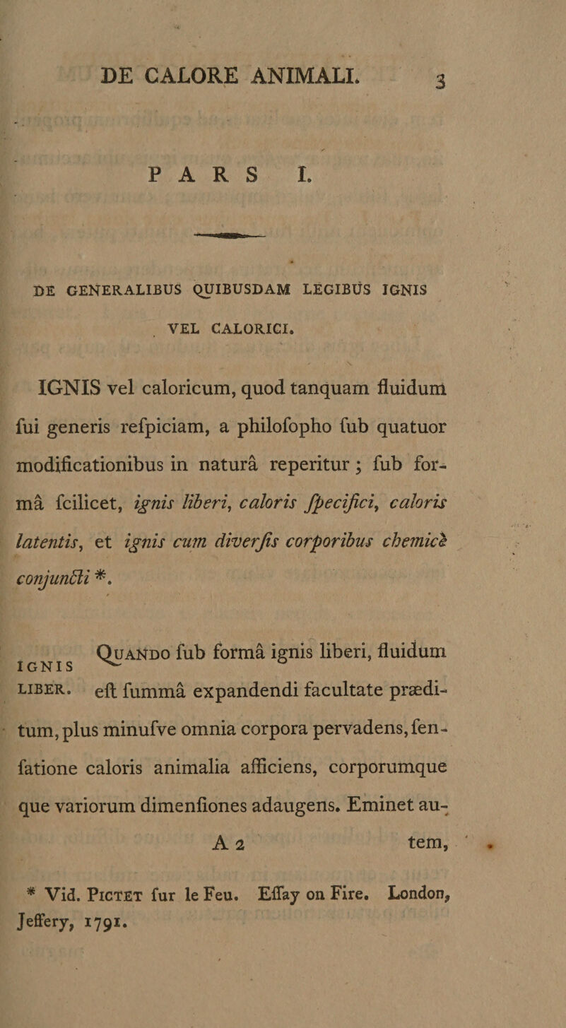 PARS I. DE GENERALIBUS QUIBUSDAM LEGIBUS IGNIS VEL CALORICI. V V IGNIS vel caloricum, quod tanquam fluidum fui generis refpiciam, a philofopho fub quatuor modificationibus in natura reperitur; fub for¬ ma fcilicet, ignis liberi^ caloris fpecijiciy caloris latentis, et ignis cum diverjis corporibus chemicl conjundli Quando fub forma ignis liberi, fluidum IGNIS ^ ° LIBER, efl: fumma expandendi facultate praedi¬ tum, plus minufve omnia corpora pervadens, fen- fatione caloris animalia afficiens, corporumque que variorum dimenfiones adaugens. Eminet au- A 2 tem, * Vid. PiCTET fur le Feu. Effay on Fire, London, Jeflfery, 1791.