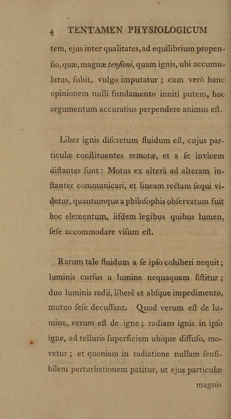 \ tem, ejus inter qualitates, ad equilibrium propen- lio, qucE, magnae tenjioni, quam ignis, ubi accumu¬ latus, fubit, vulgo imputatur ; cum vero hanc opinionem nulli fundamento inniti putem^ hoc argumentum accuratius perpendere animus ell. Liber ignis difcretum fluidum ell, cujus par¬ ticula conllituentes remotae, et a fe invicem diftantes funt: Motus ei^ altera ad alteram in- ftanter communicari, et lipeam redam fequi vi¬ detur, quantum que a philofophis obferyatum fuit hoc elementum, iifdem legibus quibus lumen, fefe accommodare vifum ell. Rarum tale fluidum a fe ipfo cohiberi nequit; luminis curfus a lumine nequaquam flftitur; duo luminis radii, libere et abfque impedimento, mutuo fefe deculfant. Quod verum efl: de lu¬ mine, verum efl de igne; radians ignis in ipfo igne, ad telluris fuperficiem ubique diffufo, mo¬ vetur ; et quoniam in radiatione nullam fenfl- bilem perturbationem patitur, ut ejus particulas magnis