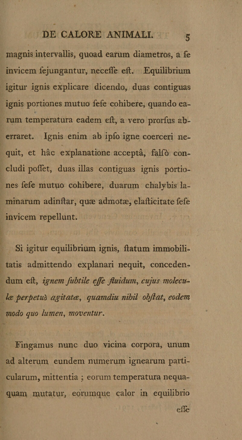 magnis intervallis, quoad earum diametros, a fe invicem fejungantur, necefle eft. Equilibrium igitur ignis explicare dicendo, duas contiguas ignis portiones mutuo fefe collibere, quando ea¬ rum temperatura eadem eft, a vero prorfus ab¬ erraret. Ignis enim ab ipfo igne coerceri ne¬ quit, et hac explanatione accepta, faKo con¬ cludi poflet, duas illas contiguas ignis portio¬ nes fefe mutuo cohibere, duarum chalybis la¬ minarum adinftar, quae admotae, elafticitate fefe invicem repellunt. Si igitur equihbrium ignis, ftatum immobili¬ tatis admittendo explanari nequit, conceden¬ dum eft, ignem fubtile ejfe fluidum^ cujus molecu* Ice perpetuo agitatce^ quamdiu nihil ohjlat^ eodem modo quo lumen, moventur. Fingamus nunc duo vicina corpora, unum ad alterum eundem numerum ignearum parti¬ cularum, mittentia ; eorum temperatura nequa¬ quam mutatur, edrumque calor in equilibrio