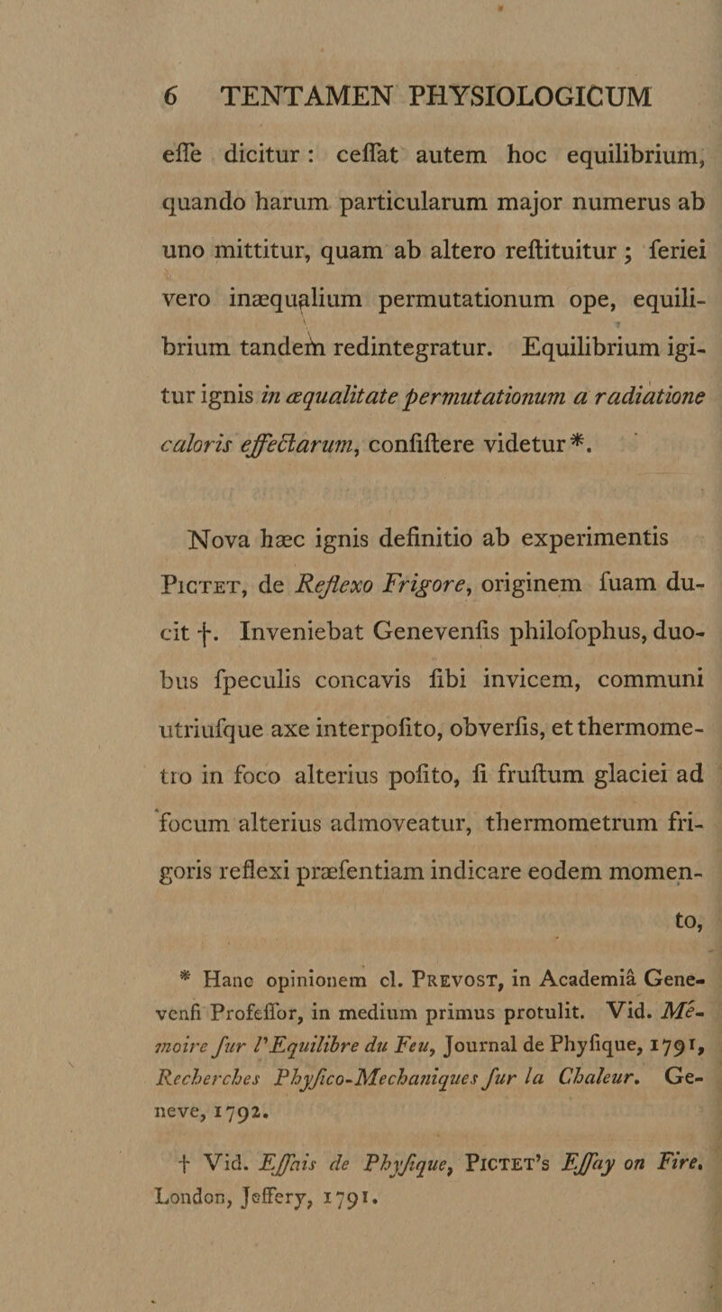 efTe dicitur: ceflat autem hoc equilibrium, quando harum particularum major numerus ab uno mittitur, quam ab altero reftituitur; feriei vero inaequalium permutationum ope, equili¬ brium tandetn redintegratur. Equilibrium igi¬ tur ignis in squalitate permutationum a radiatione caloris effedlarum^ confiftere videtur^. Nova haec ignis definitio ab experimentis PiCTET, de Reflexo Frigore, originem fuam du¬ cit f. Inveniebat Genevenfis philofophus, duo¬ bus fpeculis concavis fibi invicem, communi utriufque axe interpofito, obverfis, etthermome- tio in foco alterius pofito, fi fruftum glaciei ad focum alterius admoveatur, thermometrum fri¬ goris reflexi praefentiam indicare eodem momen¬ to, ^ Hanc opinionem cl. Prevost, in Academia Gene- vcnfi Profeffor, in medium primus protulit. Vid. Me^ moire fur PEquilibre du Feu, Journal de Phyfique, 179^» Recherches Phyfico-^Mecha?iiqii€s fur la Chaleur, Ge¬ ne ve, 1792. i' Vid. EJfais de Rhyfque^ Pictet’s FJfuy on Ftre* London, jGfferj, 1791«