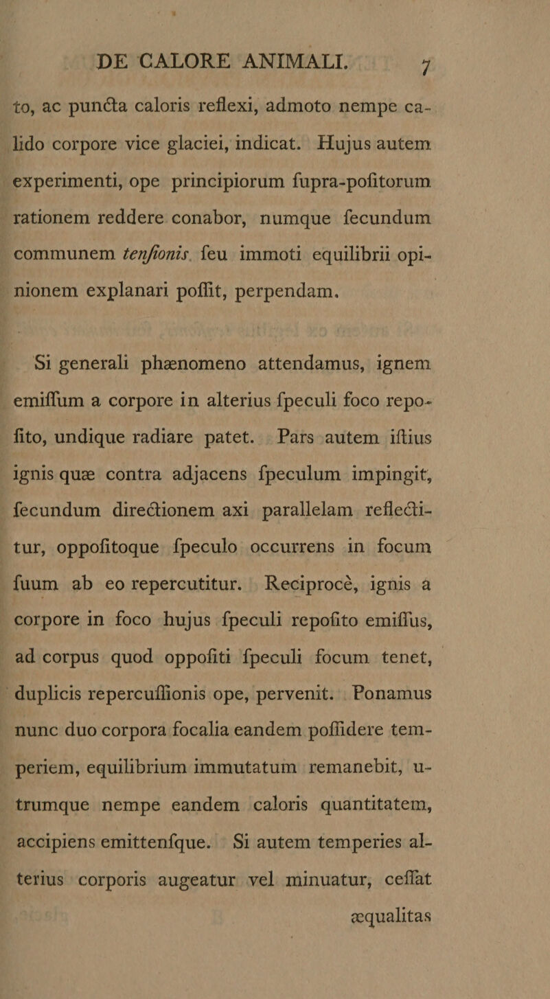 to, ac pundla caloris reflexi, admoto nempe ca¬ lido corpore vice glaciei, indicat. Hujus autem experimenti, ope principiorum fupra-pofitorum rationem reddere conabor, numque fecundum communem tenjionis. feu immoti equilibrii opi¬ nionem explanari poflit, perpendam. Si generali phsenomeno attendamus, ignem emiflum a corpore in alterius fpeculi foco repo¬ lito, undique radiare patet. Pars autem illius ignis quae contra adjacens fpeculum impingit, fecundum directionem axi parallelam reflecti¬ tur, oppolitoque fpeculo occurrens in focum fuum ab eo repercutitur. Reciproce, ignis a corpore in foco hujus fpeculi repolito emifllis, ad corpus quod oppoliti fpeculi focum tenet, duplicis repercuflionis ope, pervenit. Ponamus nunc duo corpora focalia eandem poflidere tem¬ periem, equilibrium immutatum remanebit, u- trumque nempe eandem caloris quantitatem, accipiens emittenfque. Si autem temperies al¬ terius corporis augeatur vel minuatur, celTat aequalitas