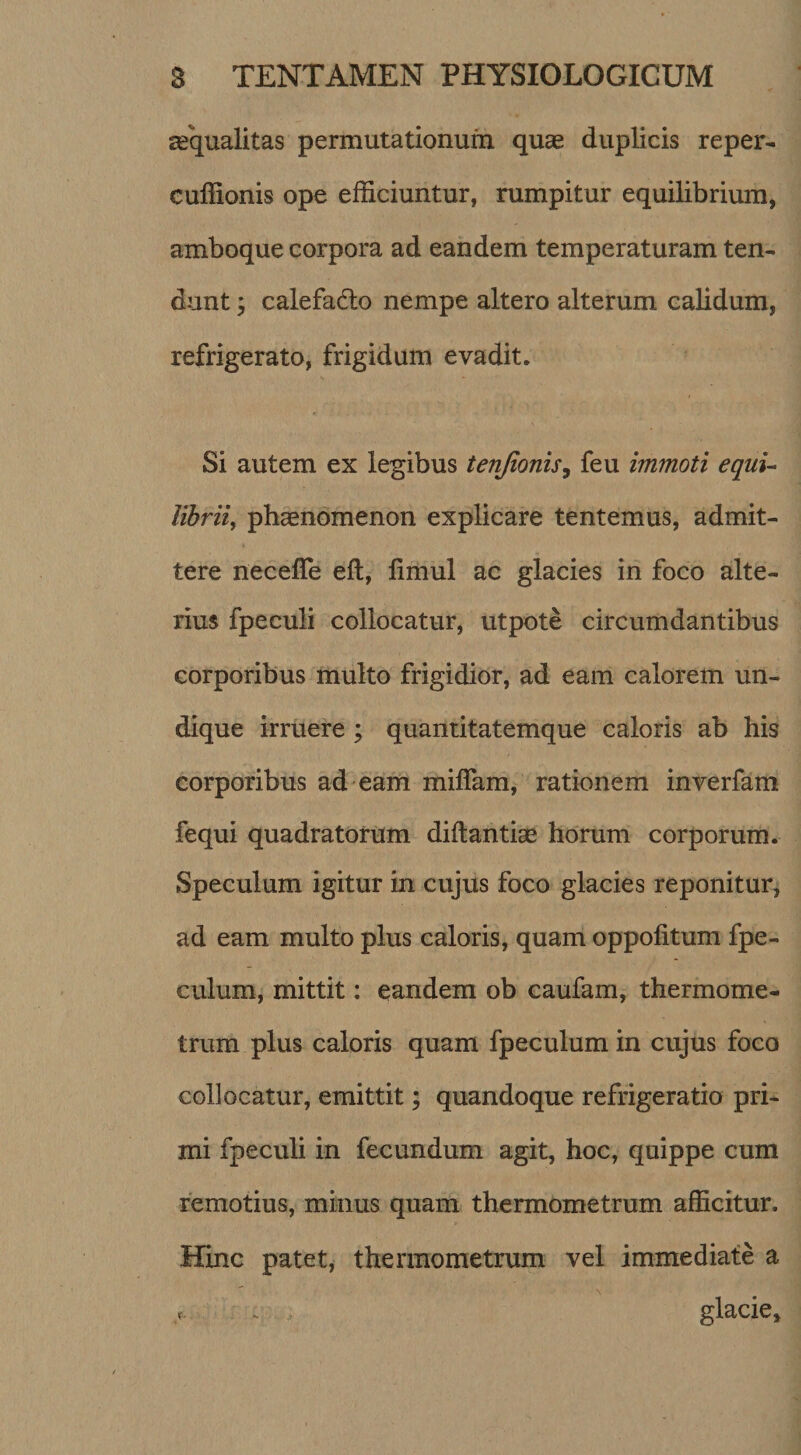 aequalitas permutationum quae duplicis reper- cuffionis ope efficiuntur, rumpitur equilibrium, amboque corpora ad eandem temperaturam ten¬ dunt y calefadlo nempe altero alterum calidum, refrigerato, frigidum evadit. Si autem ex legibus tenjionisy feu immoti equi- librii^ phaenomenon explicare tentemus, admit¬ tere neceffe eft, fimul ac glacies in foco alte¬ rius fpeculi collocatur, utpote circumdantibus corporibus multo frigidior, ad eam calorem un¬ dique irruere; quantitatemque caloris ab his corporibus ad eam miflam, rationem inverfam fequi quadratorum diftantise horum corporum. Speculum igitur in cujus foco glacies reponitur^ ad eam multo plus caloris, quam oppolitum fpe- culum, mittit: eandem ob caufam, thermome- trum plus caloris quam fpeculumin cujus foco collocatur, emittit; quandoque refrigeratio pri¬ mi fpeculi in fecundum agit, hoc, quippe cum remotius, minus quam thermometrum afficitur. Hinc patet, thermometrum vel immediate a glacie.