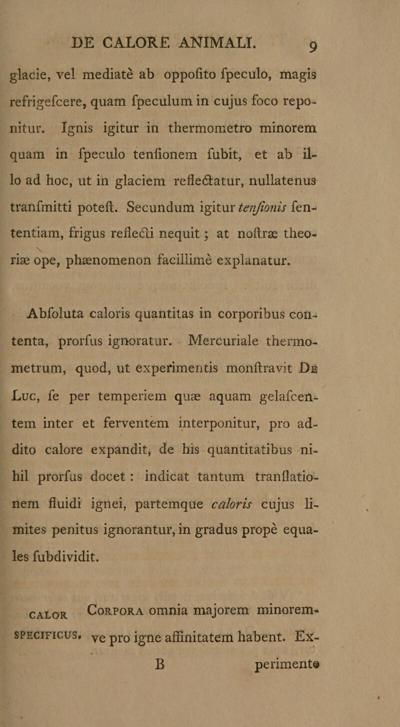 glacie, vel mediate ab oppofito fpeculo, magis refrigefcere, quam fpeculum in cujus foco repo¬ nitur. Ignis igitur in thermometro minorem quam in fpeculo tenlionem fubit, et ab il¬ lo ad hoc, ut in glaciem refledlatur, nullatenus tranfmitti potefl. Secundum igitux tenjionis tentiam, frigus reiledi nequit; at noflrae theo- \ riae ope, ph^nomenon facillime explanatur. Abfoluta caloris quantitas in corporibus con¬ tenta, prorfus ignoratur. Mercuriale thermo- metrum, quod, ut experimentis monflravit De Luc, fe per temperiem quas aquam gelafcen- tem inter et ferventem interponitur, pro ad¬ dito calore expandit, de his quantitatibus ni¬ hil prorfus docet: indicat tantum tranllatio- nem fluidi ignei, partemque caloris cujus li¬ mites penitus ignorantur, in gradus prope equa- les fubdividit. CALOR Corpora omnia majorem minorem'^ SPECIFICUS, ye pro igne affinitatem habent. Ex- B periment®