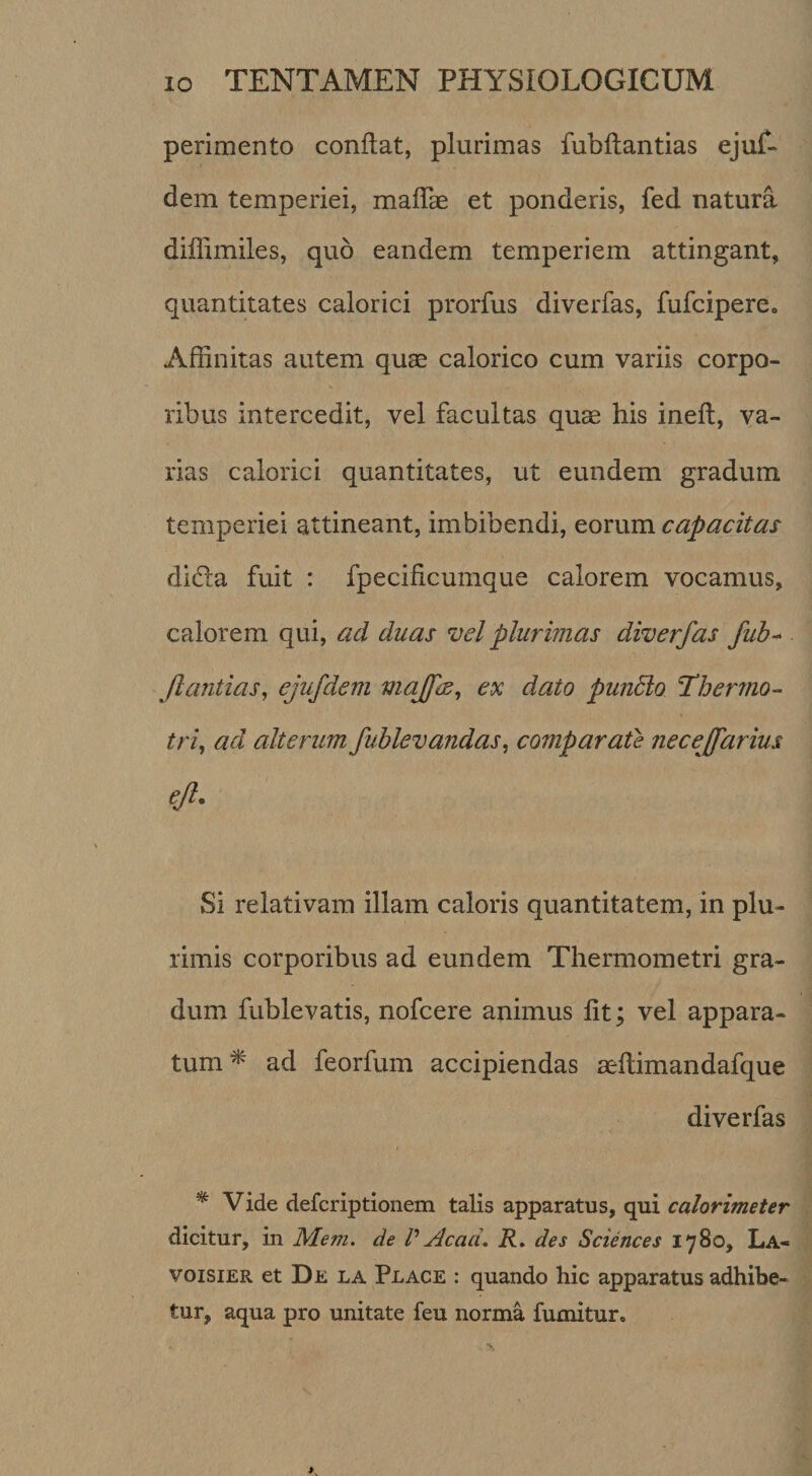 perimento conflat, plurimas fubflantias ejuL dem temperiei, maflae et ponderis, fed natura diffimiles, quo eandem temperiem attingant, quantitates calorici prorfus diverfas, fufcipere. Affinitas autem quae calorico cum variis corpo¬ ribus intercedit, vel facultas quae his ineft, va¬ rias calorici quantitates, ut eundem gradum temperiei attineant, imbibendi, eorum capacitas dida fuit : fpecificumque calorem vocamus, calorem qui, ad duas vel plurimas diverfas fub-^ Jlantias^ ejufdem majfe^ ex dato punElo Thermo- tri, ad alterum fublevandas^ comparate necejfarius ejl. Si relativam illam caloris quantitatem, in plu¬ rimis corporibus ad eundem Thermometri gra¬ dum fublevatis, nofcere animus fit; vel appara¬ tum^ ad feorfum accipiendas aeflimandafque diverfas ^ Vide defcriptionem talis apparatus, qui calorimeter dicitur, in Mem. de P Ac ad, R. des Sciences 1780, La- voisiER et De LA Place : quando hic apparatus adhibe¬ tur, aqua pro unitate feu norma fumitur.