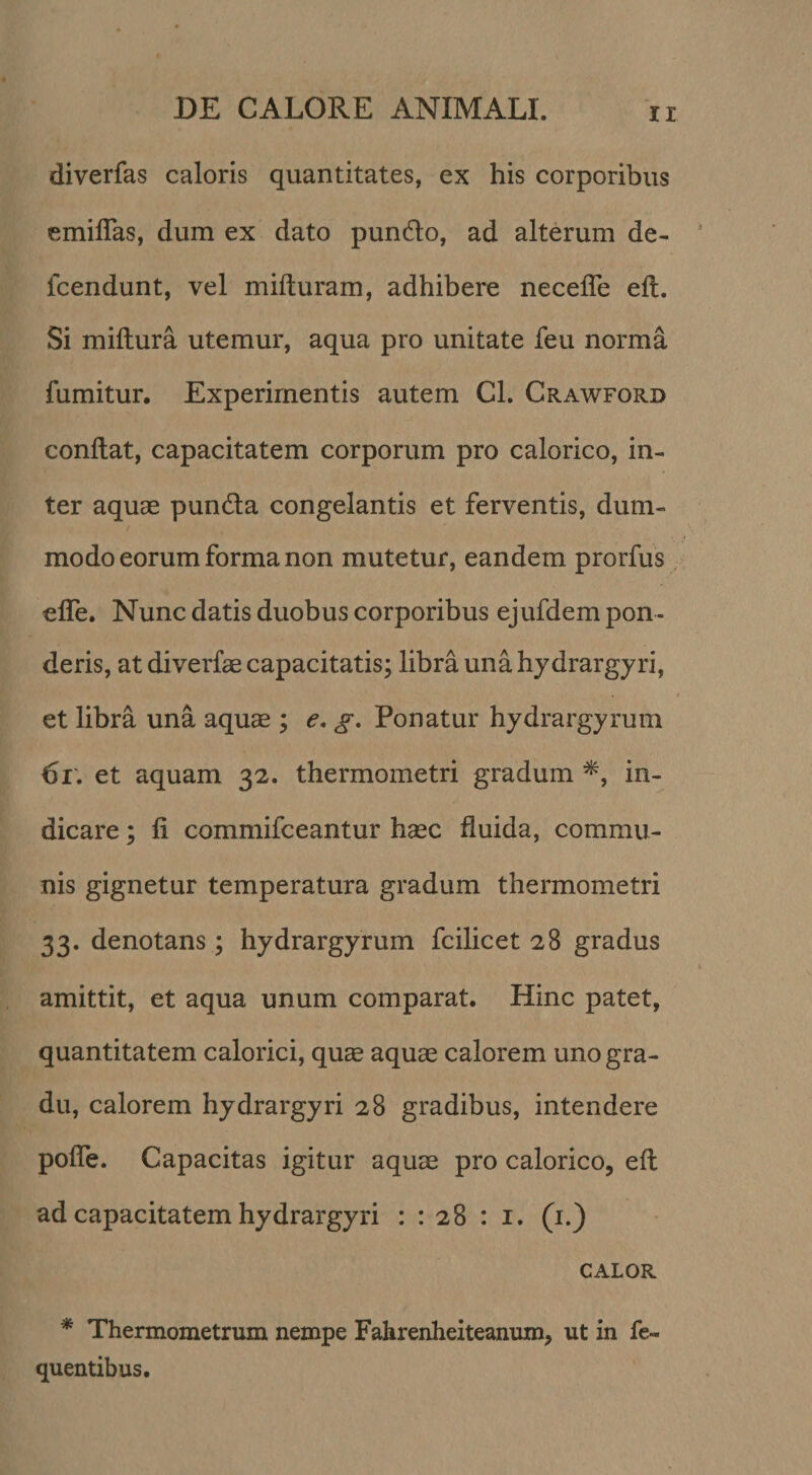 diverfas caloris quantitates, ex his corporibus emiflas, dum ex dato pundo, ad alterum de- fcendunt, vel mifturam, adhibere necefle eft. Si miftura utemur, aqua pro unitate feu norma fumitur. Experimentis autem Cl. Crawford conflat, capacitatem corporum pro calorico, in¬ ter aquse punda congelantis et ferventis, dum¬ modo eorum forma non mutetur, eandem prorfus elTe. Nunc datis duobus corporibus ejufdem pon ¬ deris, at diverfae capacitatis; libra una hy drargyri, et libra una aquae ; e. g. Ponatur hydrargyrum 6r, et aquam 32. thermometri gradum in¬ dicare ; fi commifceantur haec fluida, commu¬ nis gignetur temperatura gradum thermometri 33. denotans ; hydrargyrum fcilicet 28 gradus amittit, et aqua unum comparat. Hinc patet, quantitatem calorici, qu^ aquae calorem uno gra¬ du, calorem hy drargyri 28 gradibus, intendere pofle. Capacitas igitur aquae pro calorico, eft ad capacitatem hy drargyri : : 28 : i. (i.) CALOR * Thermometrum nempe Fahrenheiteanum, ut in fe- quentibus.