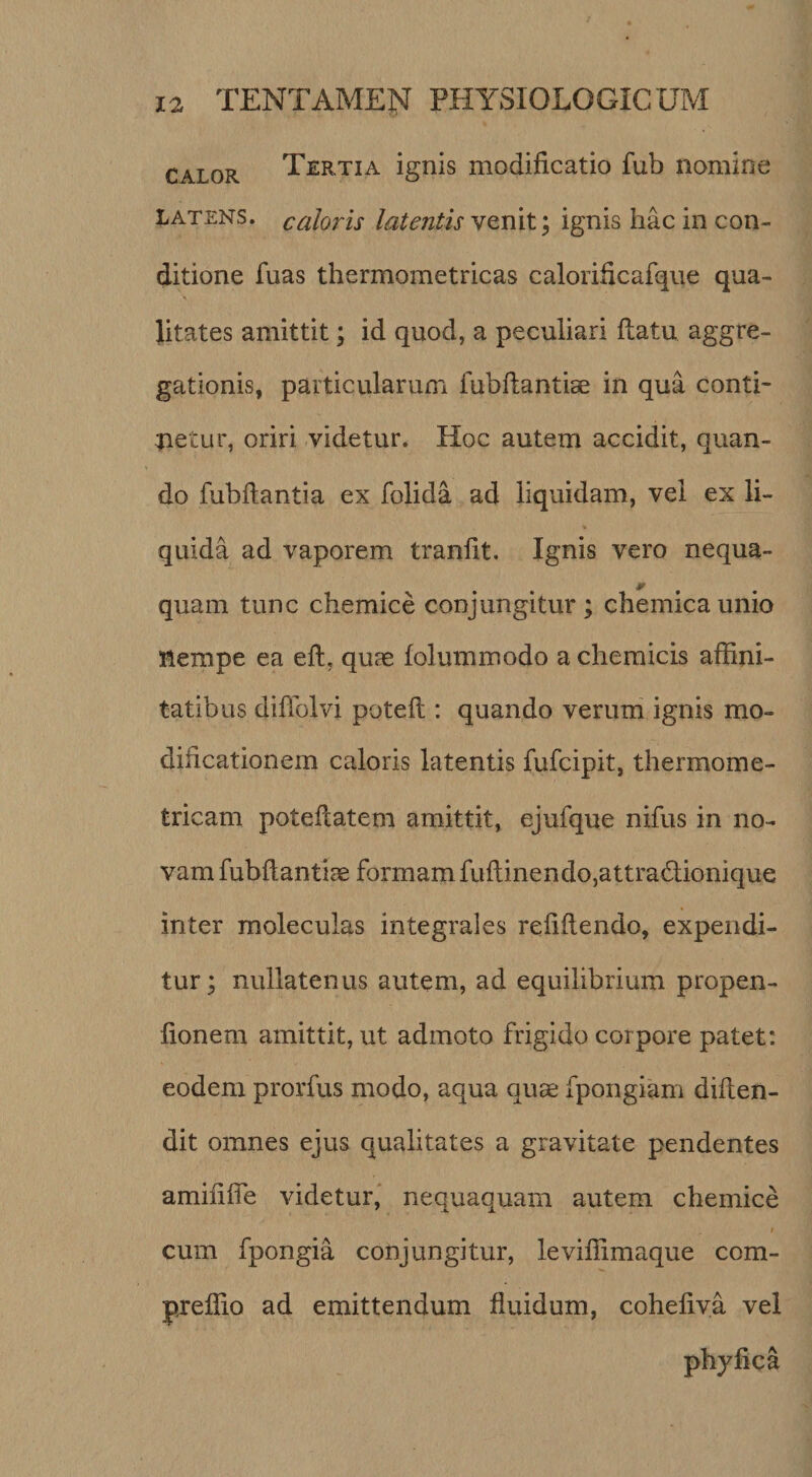 CALOR Tertia ignis modificatio fub nomine LATENS, caloris latentis venit; ignis hac in con¬ ditione fuas thermometricas calorificafque qua- Jitates amittit; id quod, a peculiari flatu aggre¬ gationis, particularum fubllantiae in qua conti¬ netur, oriri videtur. Hoc autem accidit, quan¬ do fubflantia ex folida ad liquidam, vel ex li¬ quida ad vaporem tranflt. Ignis vero nequa- quam tunc chemice conjungitur; chemicaunio nempe ea efl, quas folummodo a chemicis affini¬ tatibus diflblvi potefl: quando verum ignis mo¬ dificationem caloris latentis fufcipit, thermome- tricam poteflatem amittit, ejufque nifus in no¬ vam fubflantiae formam fuflinendo,attra6lionique inter moleculas integrales refiflendo, expendi¬ tur ; nullatenus autem, ad equilibrium propen- fionem amittit, ut admoto frigido corpore patet: eodem prorfus modo, aqua quae fpongiam diflen- dit omnes ejus qualitates a gravitate pendentes amififTe videtur, nequaquam autem chemice cum fpongia conjungitur, leviflimaque com- preflio ad emittendum fluidum, cohefiva vel phyfica