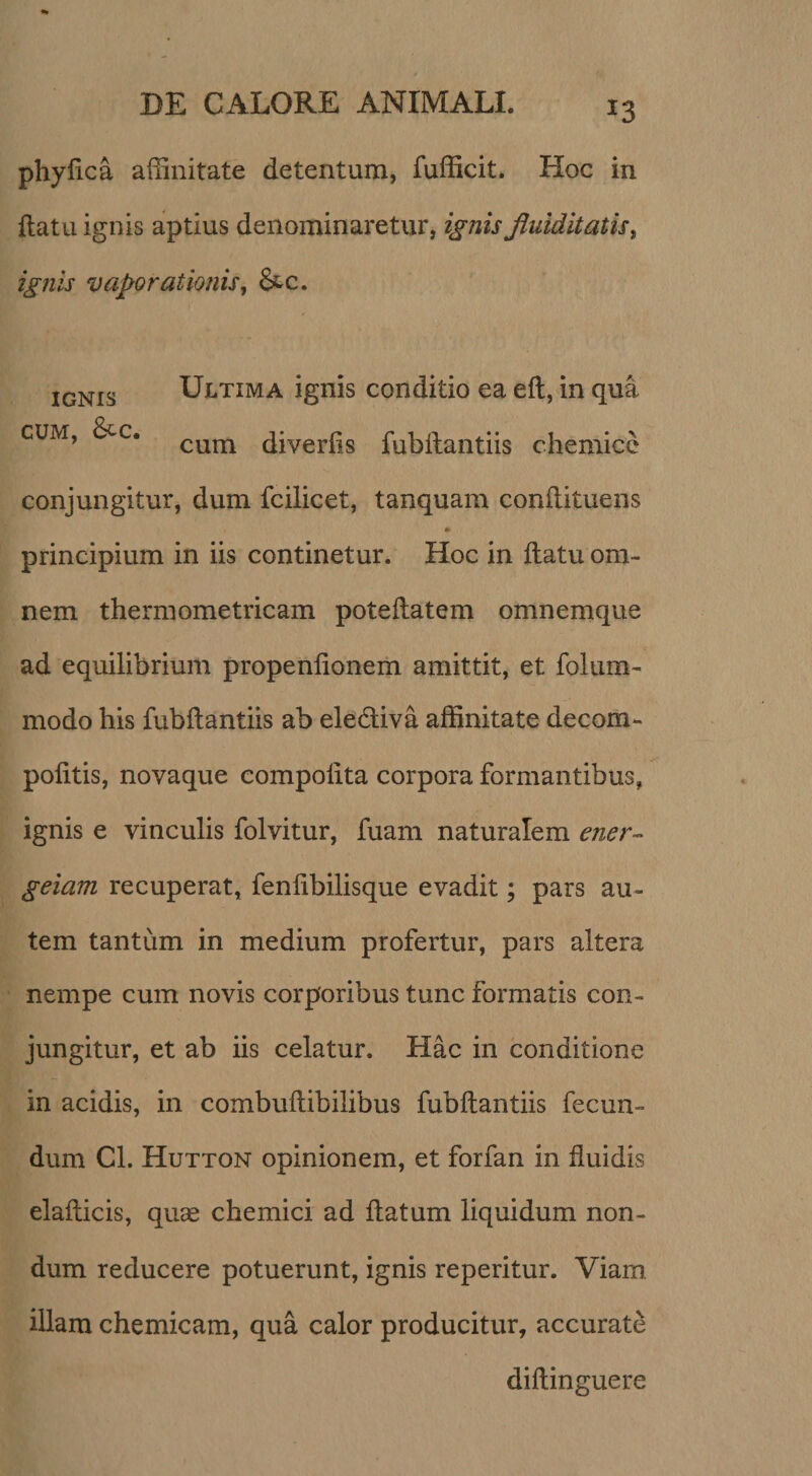 phyfica affinitate detentum, fufficit. Hoc in flatu ignis aptius denominaretur, ignis Jluiditatis^ ignis vaporationis, &amp;c. IGNIS Ultima ignis conditio ea eft, in qua CUM, &amp;c. diverfis fubllantiis chemicc conjungitur, dum fcilicet, tanquam conflituens principium in iis continetur. Hoc in flatu om¬ nem thermometricam poteflatem omnemque ad equilibrium propenfioneih amittit, et folum- modo his fubflantiis ab elediva affinitate decora- pofitis, novaque compofita corpora formantibus, ignis e vinculis folvitur, fuam naturalem ener- geiam recuperat, fenfibilisque evadit; pars au¬ tem tantum in medium profertur, pars altera nempe cum novis corporibus tunc formatis con¬ jungitur, et ab iis celatur. Hac in conditione in acidis, in combuflibilibus fubflantiis fecun¬ dum Cl. Hutton opinionem, et forfan in fluidis elaflicis, qu« chemici ad flatum liquidum non¬ dum reducere potuerunt, ignis reperitur. Viam illam chemicam, qua calor producitur, accurate diflinguere