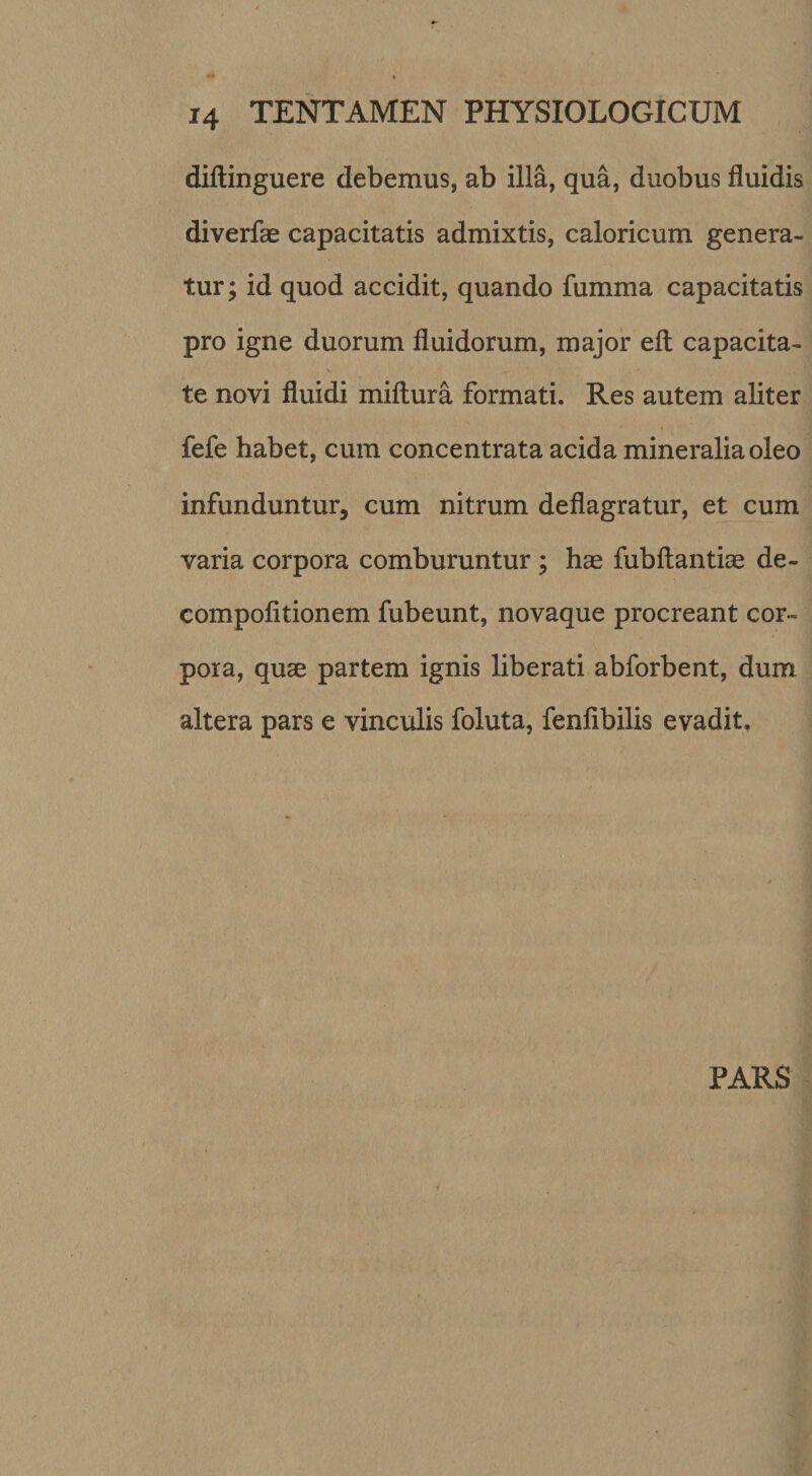 diftinguere debemus, ab illa, qua, duobus fluidis diverfae capacitatis admixtis, caloricum genera¬ tur; id quod accidit, quando fumma capacitatis pro igne duorum fluidorum, major efl: capacita- % te novi fluidi miftura formati. Res autem aliter fefe habet, cum concentrata acida mineralia oleo infunduntur, cum nitrum deflagratur, et cum varia corpora comburuntur ; hae fubftantiae de- compofitionem fubeunt, novaque procreant cor¬ pora, quae partem ignis liberati abforbent, dum altera pars e vinculis foluta, fenfibilis evadit. PARS