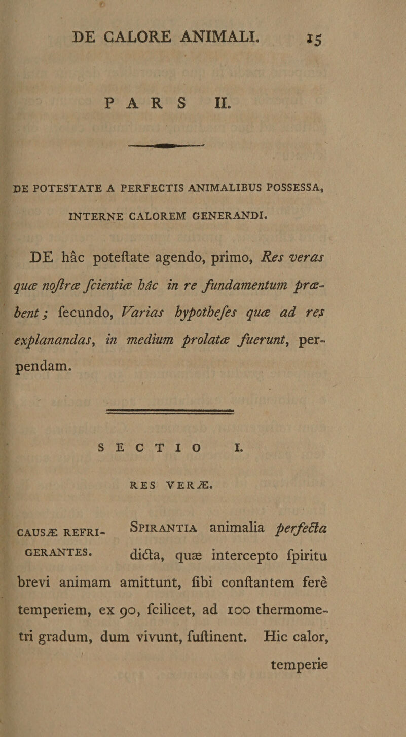 PARS II. DE POTESTATE A PERFECTIS ANIMALIBUS POSSESSA, INTERNE CALOREM GENERANDI. DE hac poteftate agendo, primo, Res veras quce nqftrce /cientia hdc in re fundamentum pra^ hent; fecundo, Varias hypothefes quce ad res explanandas^ in medium prolata fuerunt^ per¬ pendam. SECTIO RES VER^. REfRi» Spirantia animalia perfeEla GERANTES. dida, quae intercepto fpiritu brevi animam amittunt, libi conflantem fere temperiem, ex 90, fcibcet, ad 100 thermome- tri gradum, dum vivunt, fuflinent. Hic calor, temperie