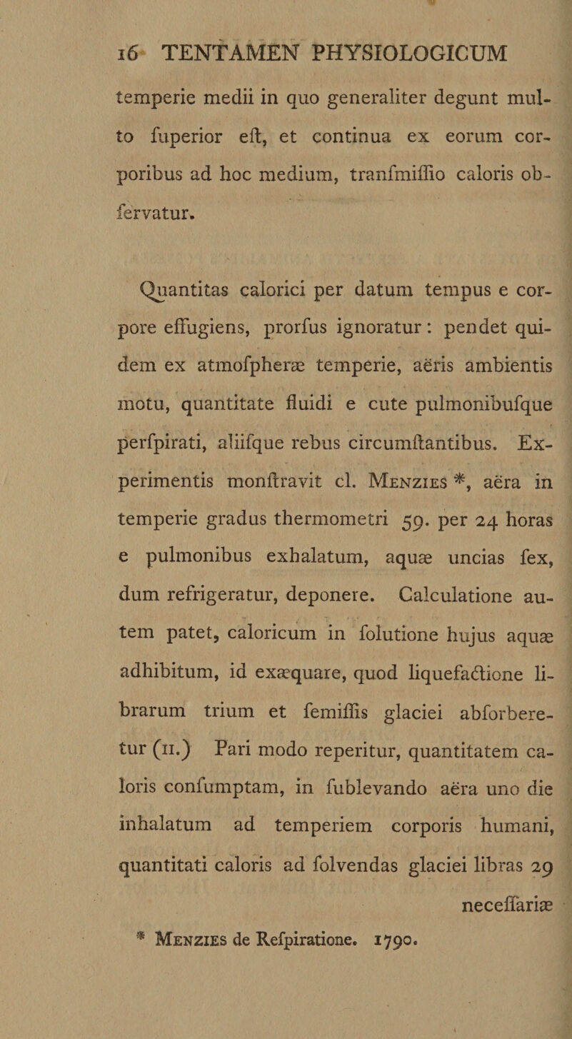 temperie medii in quo generaliter degunt mul¬ to fuperior eft, et continua ex eorum cor¬ poribus ad hoc medium, tranfmiffio caloris ob- fervatur. Quantitas calorici per datum tempus e cor¬ pore effugiens, prorfus ignoratur: pendet qui¬ dem ex atmofpherae temperie, aeris ambientis motu, quantitate fluidi e cute pulmonibufque perfpirati, ahifque rebus circumflantibus. Ex¬ perimentis monflravit cl. Menzies aera in temperie gradus thermometri 59. per 24 horas e pulmonibus exhalatum, aquae uncias fex, dum refrigeratur, deponere. Calculatione au¬ tem patet, caloricum in folutione hujus aquae adhibitum, id exccquare, quod liquefadione li¬ brarum trium et femiflis glaciei abforbere- tur (ii.) Pari modo reperitur, quantitatem ca¬ loris confumptam, in fublevando aera uno die inhalatum ad temperiem corporis humani, quantitati caloris ad folvendas glaciei libras 29 neceffariae Menzies de Refpiratione. 1790.