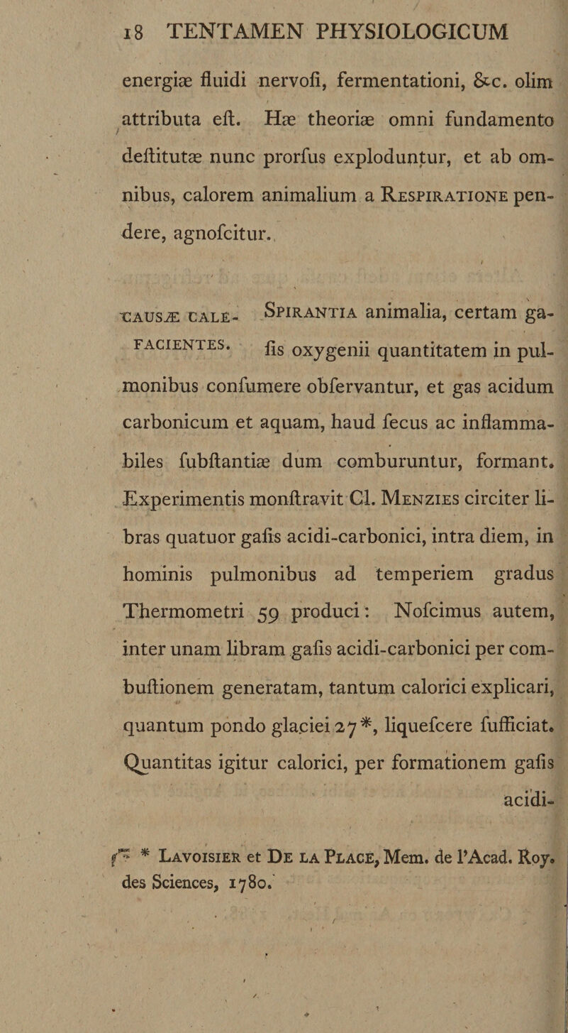 energise fiuidi nervofi, fermentationi, &amp;c. olitn I attributa eft. Hae theoriae omni fundamento deftitutae nunc prorfus exploduntur, et ab om¬ nibus, calorem animalium a Respiratione pen¬ dere, agnofcitur., / CAUSJE CALE- Spirantia animalia, certam ga- FAciENTES. oxygenh quantitatem in pul¬ monibus confumere obfervantur, et gas acidum carbonicum et aquam, haud fecus ac inflamma- biles fubftantiae dum comburuntur, formant. Experimentis monilravit Cl. Menzies circiter li¬ bras quatuor galis acidi-carbonici, intra diem, in hominis pulmonibus ad temperiem gradus Thermometri 59 produci: Nofcimus autem, inter unam libram galis acidi-carbonici per com- bullionem generatam, tantum calorici explicari, quantum pondo glaciei 27^, liquefcere fufficiat. Quantitas igitur calorici, per formationem galis acidi- ^ Lavoisier et De la Place, Mem. de PAcad. Roy, des Sciences, 1780.