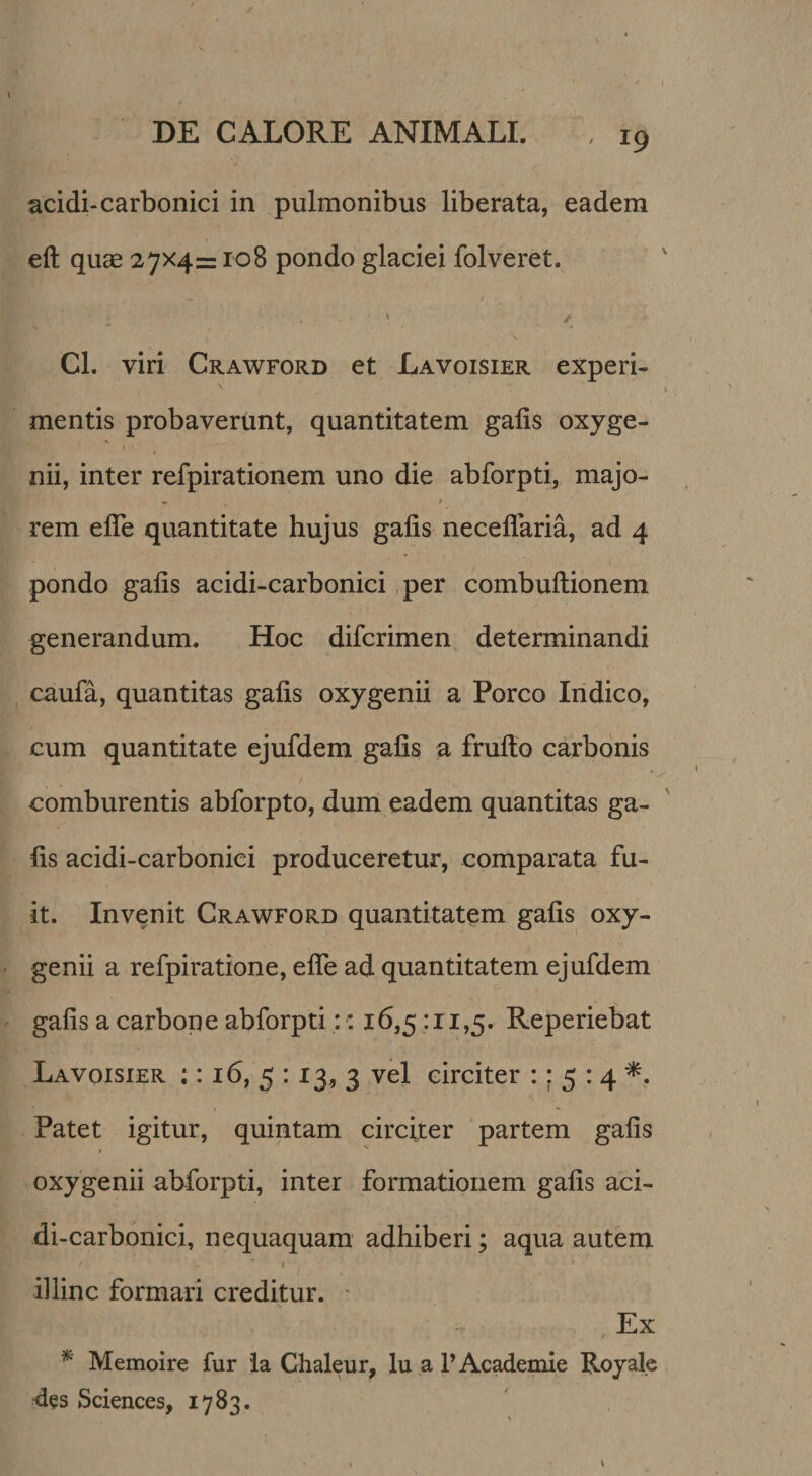 acidi-carbonici in pulmonibus liberata, eadem eft quae 27x4= ro8 pondo glaciei folveret. / Cl. viri Crawford et Lavoisier experi¬ mentis probavertint, quantitatem galis oxyge¬ nii, inter refpirationem uno die abforpti, majo- • ^ rem efle quantitate hujus gafis neceflaria, ad 4 pondo gafis acidi-carbonici per combuftionem generandum. Hoc difcrimen determinandi caufa, quantitas gafis oxygenii a Porco Iridico, cum quantitate ejufdem gafis a frufto carbonis comburentis abforpto, dum eadem quantitas ga¬ fis acidi-carbonici produceretur, comparata fu¬ it. Invenit Crawford quantitatem gafis oxy¬ genii a refpiratione, efle ad quantitatem ejufdem gafis a carbone abforpti:: 16,5 :ii,5. Reperiebat Lavoisier :: 16, 5 : 13, 3 vel circiter :; 5 : 4 Patet igitur, quintam circiter partem gafis oxygenii abforpti, inter formationem gafis aci¬ di-carbonici, nequaquam adhiberi; aqua autem I illinc formari creditur. ^ Ex * Memoire fur Ia Chaleur, lu a P Academie Royale •des Sciences, 1783.