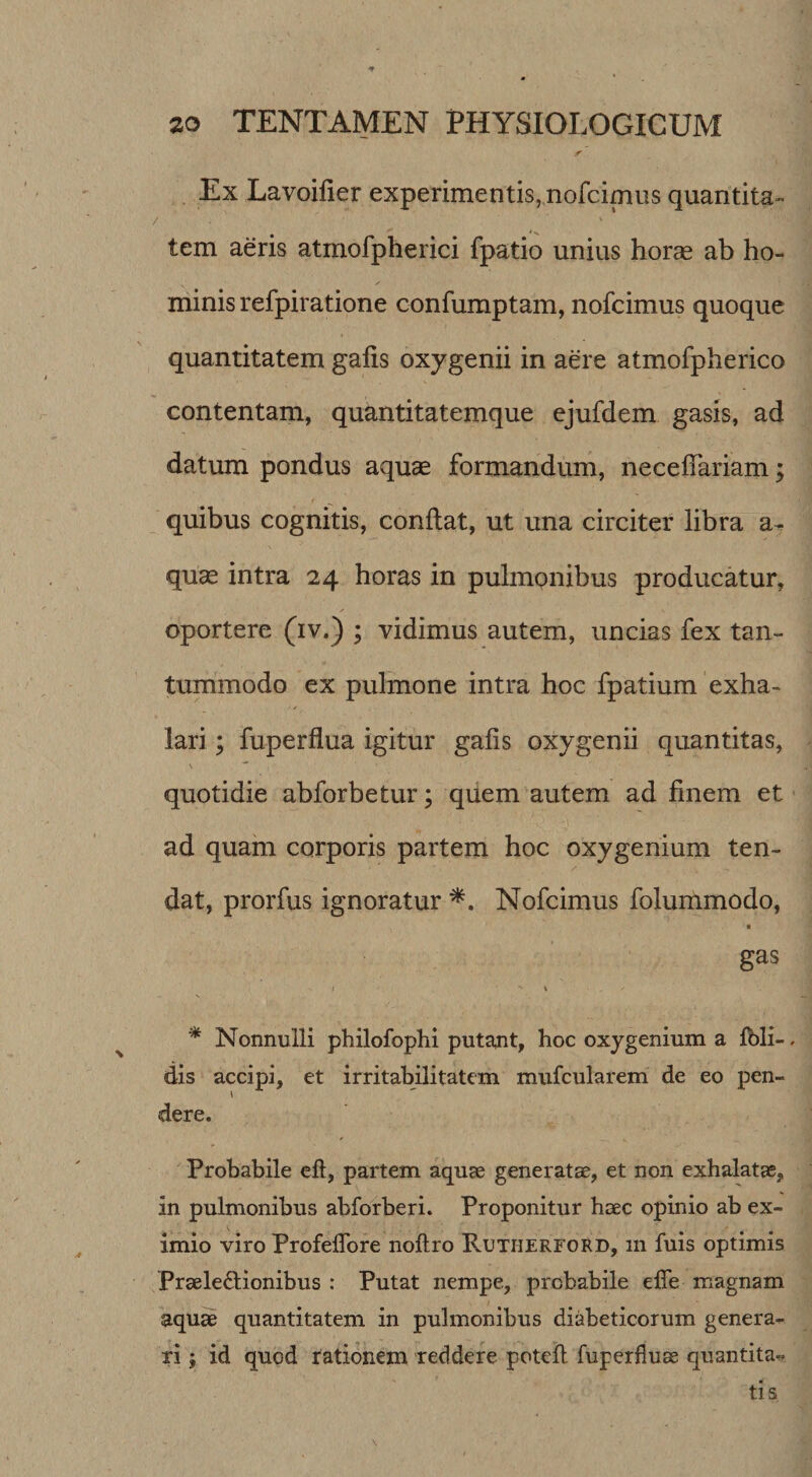 Ex Lavoilier experimentis, nofcimus quantita¬ tem aeris atmofpherici fpatio unius horce ab ho¬ minis refpiratione confumptam, nofcimus quoque quantitatem galis oxygenii in aere atmofpherico contentam, quantitatemque ejufdem gasis, ad datum pondus aquae formandum, necelTariam; quibus cognitis, conflat, ut una circiter libra a^ quae intra 24 horas in pulmonibus producatur, oportere (iv.) ; vidimus autem, uncias fex tan¬ tummodo ex pulmone intra hoc fpatium exha¬ lari ; fuperflua igitur gafis oxygenii quantitas, quotidie abforbetur; quem autem ad finem et ad quam corporis partem hoc oxygenium ten¬ dat, prorfus ignoratur Nofcimus folummodo, « gas V * Nonnulli philofophi putant, hoc oxygenium a fbli- dis accipi, et irritabilitatem mufcularem de eo pen¬ dere. Probabile eft, partem aquae generatae, et non exhalatas, in pulmonibus abforberi. Proponitur haec opinio ab ex¬ imio viro ProfelTore noftro Rutherford, in fuis optimis Praelectionibus : Putat nempe, probabile effe magnam aqu^ quantitatem in pulmonibus diabeticorum genera¬ ri ; id quod rationem reddere potefl fuperfluae quantitas tis