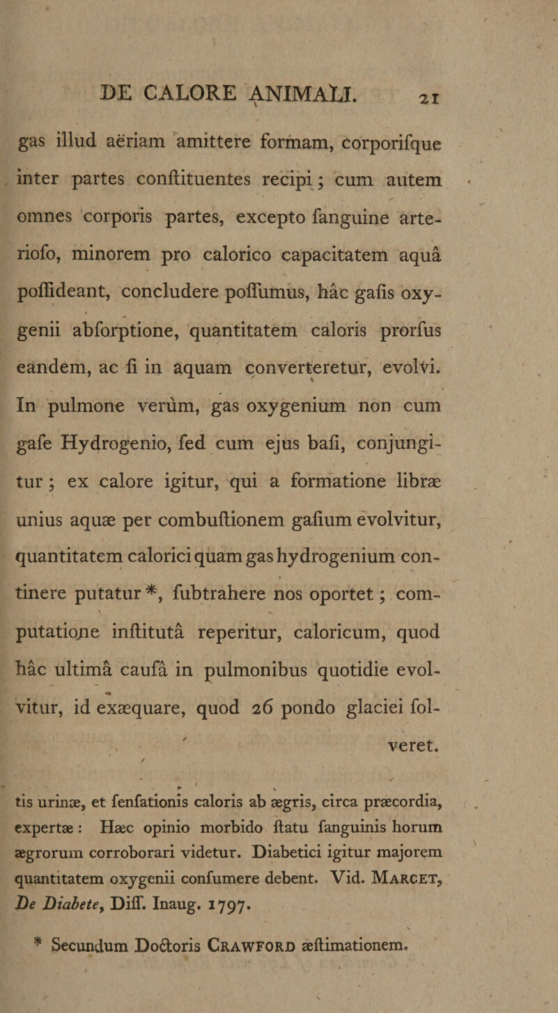 gas illud aeriam amittere formam, corporifque inter partes conftituentes recipij cum autem omnes corporis partes, excepto fanguine arte- riofo, minorem pro calorico capacitatem aqua pollideant, concludere polTumus, hac gaiis oxy- I genii abforptione, quantitatem caloris prorfus eandem, ac Ii in aquam converteretur, evolti. In pulmone verum, gas oxy genium non cum gafe Hydrogenio, fed cum ejus bafi, conjungi¬ tur ; ex calore igitur, qui a formatione librae unius aquae per combuftionem gafium evolvitur, V quantitatem calorici quam gas hydrogenium con¬ tinere putatur^, fubtrahere nos oportet; com- V V putatiojie inftituta reperitur, caloricum, quod hac ultima caufa in pulmonibus quotidie evol- vitur, id exaequare, quod 26 pondo glaciei fol- . ' veret. / ► ' V tis urinae, et fenfationis caloris ab aegris, circa praecordia, expertae: Haec opinio morbido ftatu fanguinis horum aegrorum corroborari videtur. Diabetici igitur majorem quantitatem oxygenii confumere debent. Vid. Marcet, De DiahetCy Diff. Inaug, 1797. ^ Secundum Dodoris Crawford aeftimationem.