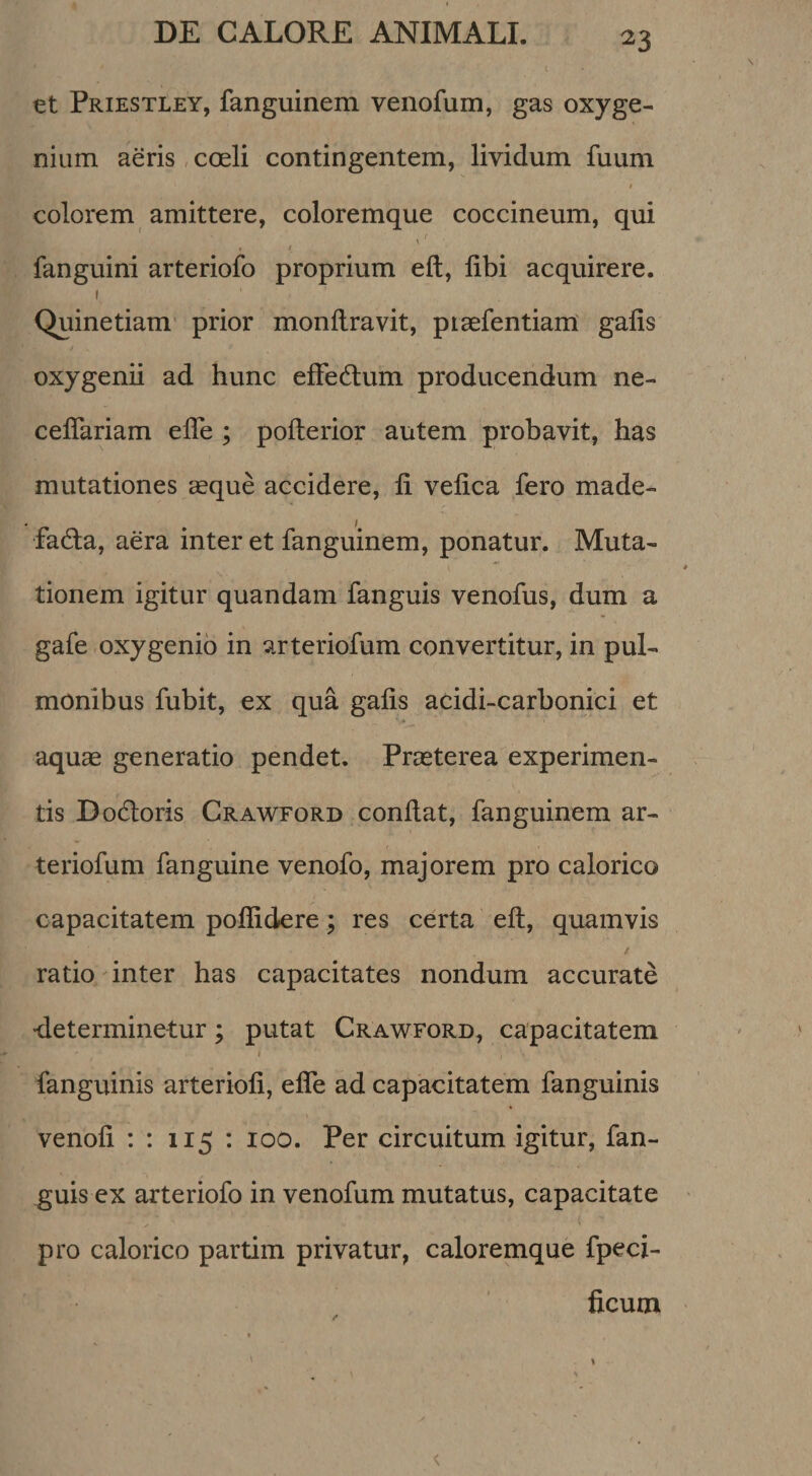 ^3 et Priestley, fanguinem venofum, gas oxyge¬ nium aeris, coeli contingentem, lividum fuum colorem amittere, coloremque coccineum, qui ^ / I t fanguini arteriofo proprium eft, libi acquirere. I Quinetiam prior monllravit, pisefentiam' galis oxygenii ad hunc elFedum producendum ne- ceflariam elTe ; pofterior autem probavit, has mutationes ceque accidere, li velica fero made¬ facta, aera inter et fanguinem, ponatur. Muta¬ tionem igitur quandam fanguis venofus, dum a gafe oxygenio in arteriofum convertitur, in pul¬ monibus fubit, ex qua galis acidi-carbonici et aquae generatio pendet. Praeterea experimen¬ tis DoCloris Crawford condat, fanguinem ar- teriofum fanguine venofo, majorem pro calorico capacitatem podidere; res certa ed, quamvis y ratio inter has capacitates nondum accurate •determinetur; putat Crawford, capacitatem ( fanguinis arteriod, ede ad capacitatem fanguinis venod : : 115 : 100. Per circuitum igitur, fan¬ guis ex arteriofo in venofum mutatus, capacitate { pro calorico partim privatur, caloremque fpeci- ficum