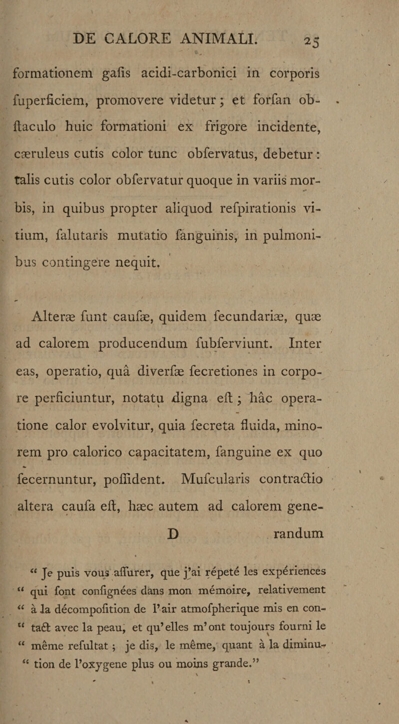 ^5 formationem galis acidi-carbonici in corporis fuperficiem, promovere videtur; et forfan ob- ftaculo huic formationi ex frigore incidente, caeruleus cutis color tunc obfervatus, debetur : talis cutis color obfervatur quoque in variis mor- bis, in quibus propter aliquod refpirationis vi¬ tium, falutaris mutatio fanguinis, in pulmoni- I bus contingere nequit. Altera funt caufae, quidem fecundariae, quae ad calorem producendum fubferviunt. Inter eas, operatio, qua diverfae fecretiones in corpo¬ re perficiuntur, notatu digna efi:; hac opera- \ — tione calor evolvitur, quia fecreta fiuida, mino¬ rem pro calorico capacitatem, fanguine ex quo fecernuntur, pofiident. Mufcularis contradlio altera caufa efi, haec autem ad calorem gene- D randum 4 ‘‘ Je puis vous aflurer, que j’ai repete les experiences “ qui font confignees dans mon memoire, relativement a la decompofition de P air atmofpherique mis en con- “ taft avec la peau, et qu’elles m’ont toujours fourni le meme refultat; je dis, le meme, quant a la diminu- ‘‘ tion de Poxygene plus ou moins grande.”