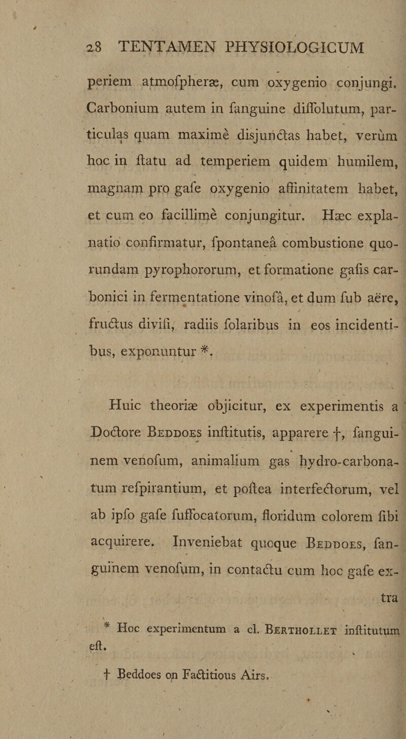 periem atmofpheras, cum oxygenio conjungi, Carbonium autem in fanguine dilTolutum, par¬ ticulas quam maxime disjuridas habet, verum hoc in flatu ad temperiem quidem' humilem, magnam pro gafe oxygenio affinitatem habet, et cum eo facillime conjungitur. Haec expla¬ natio confirmatur, fpontanea combustione quo- rundam pyrophororum, et formatione gafis car- bonici in fermentatione vinofa, et dum fub aere, / frudus divifi, radiis folaribus in eos incidenti¬ bus, exponuntur Huic theoriae objicitur, ex experimentis a Dodore Beddoes inflitutis, apparere f, fangui- nem venofum, animalium gas hydro-carbona- tum refpirantium, et poflea interfedorum, vel ab ipfo gafe fuffocatorum, floridum colorem fibi acquirere. Inveniebat quoque Beddoes, fan- guinem venofum, in contadu cum hoc gafe ex¬ tra s Hoc experimentum a cl. Berthollet inftitutum eft. t Beddoes on Faditious Airs,