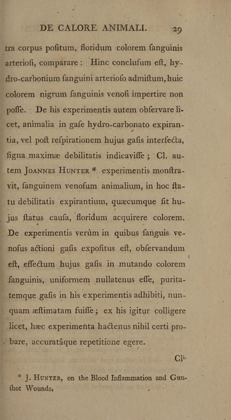 tra corpus politum, floridum colorem fanguinis arteriofl, comparare : Hinc conclufum eft, hy- dro-carboriium fanguini arteriofo admifl:um,huic colorem nigrum fanguinis venoli impertire non pofle. - De his experimentis autem obfervare li¬ cet, animalia in gafe hydro-carbonato expiran- tia, vel poli refpirationem hujus galis interfedla, ligna maximae debilitatis indicavifle ; ' Cl. au¬ tem JoANNES Hunter ^ expeiimentis monftra- f vit, fanguinem venofum animaliupi, in hoc fla¬ tu debilitatis expirantium, quaecumque Iit hu- - ^ I jus flatus caufa, floridum acquirere colorem. De experimentis verum in quibus fahguis^ ve- nofus adlioni galis expolitus efl, obfervandum efl, efleclum hujus galis in mutando colorem fanguinis, uniformem nullatenus efle, purita- I temque galis in his experimentis adhibiti, nun¬ quam aeftimatam fuifle; ex his igitur colligere licet, haec experimefita haclenus nihil certi pro- / bare, accurataque repetitione egere. / Ch- J. Hunter, on the Blood Inflammation and Gun- lliot Wounds.