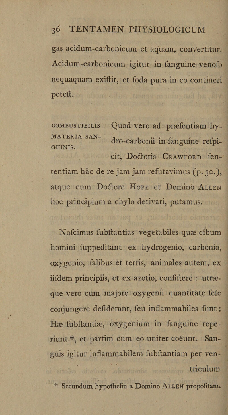 gas acidum-carbonicum et aquam, convertitur, Acidum-carbonicum igitur in fanguine venofo nequaquam exiflit, et foda pura in eo contineri poteft. coMBUSTiBiLis Quod vcro ad praefentiam hy- MATERIA SAN- . , ^ ^ . dro-carbomi m langume relpi- GUINIS. cit, Do(5Ioris Crawford fen- tentiam hac de re jam jam refutavimus (p. 30.), atque cum Dodlore Hope et Domino Allen hoc principium a chylo derivari, putamus. Nofcimus fubffcantias vegetabiles quae cibum homini fuppeditant ex hydrogenio, carbonio, oxygenio, falibus et terris, animales autem, ex iifdem principiis, et ex azotio, confidere : utrae¬ que vero cum majore oxygenii quantitate fefe conjungere defiderant, feu inflammabiles funt; Hae fubftantiae, oxygenium in fanguine repe- riunt et partim cum eo uniter coeunt. San¬ guis igitur inflammabilem fubfiantiam per ven- • / triculum ^ Secundum hypothefin a Domino Allen propofitam.