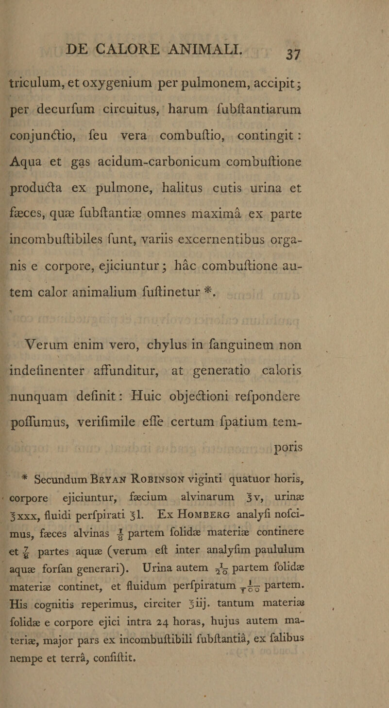 triculum, et oxygenium per pulmonem, accipit; per decurfum circuitus,' harum fubftantiarum conjund:io, feu vera combuilio, contingit: Aqua et gas acidum-carbonicum combuftione produdla ex pulmone, halitus cutis urina et faeces, quae fubflanticE omnes maxima ex parte incombuftibiles funt, variis excernentibus orga¬ nis e corpore, ejiciuntur; hac combuftione au¬ tem calor animalium fuftinetur Verum enim vero, chylus in fanguinem non indelinenter affunditur, at generatio caloris nunquam definit: Huic objedlioni refpondere poffumus, verifimile effe certum fpatium tem¬ poris * Secundum Bryan Robinson viginti quatuor horis, ' corpore ejiciuntur, faecium alvinarum 5v, urinas 3 XXX, fluidi perfpirati 3I. Ex Homberg analyli nofci- mus, faeces alvinas partem folidae materiae continere et J partes aquae (verum eft inter analyfim paululum aquae forfan generari). Urina autem partem folidae materiae continet, et fluidum perfpiratum partem. His cognitis reperimus, circiter ^iij* tantum materia folidae e corpore ejici intra 24 horas, hujus autem ma¬ teriae, major pars ex incombuftibili fubftantia, ex falibus nempe et terra, conflflit.
