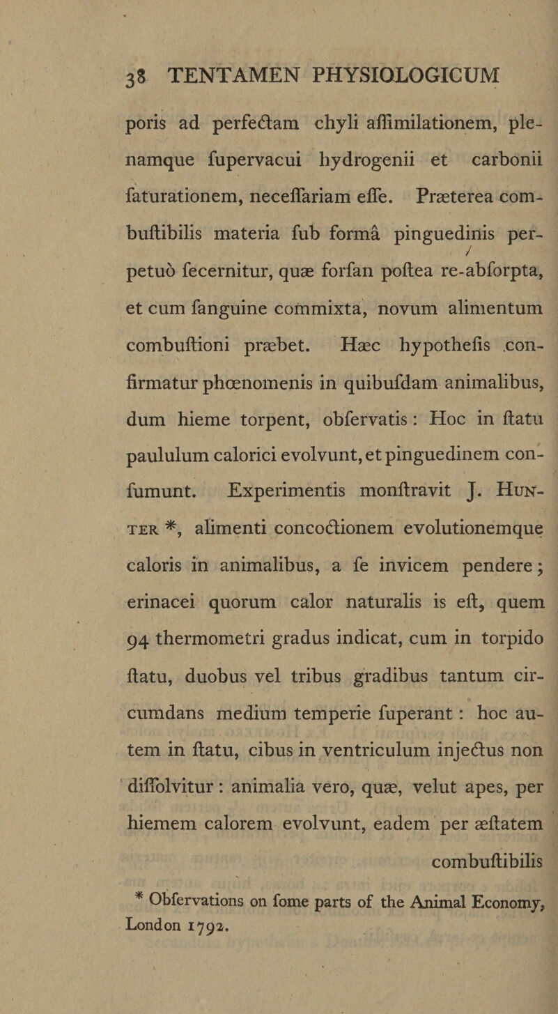 poris ad perfedam chyli affimilationem, ple- namque fupervacui hydrogenii et carbonii faturationem, neceffariam efle. Praeterea com- buftibilis materia fub forma pinguedinis per- / petuo fecernitur, quae forfan poftea re-abforpta, et cum fanguine commixta, novum alimentum combuftioni praebet. Haec hypothelis .con¬ firmatur phoenomenis in quibufdam animalibus, dum hieme torpent, obfervatis: Hoc in ftatu paululum calorici evolvunt, et pinguedinem con- fumunt. Experimentis monftravit J. Hun- TER alimenti concodionem evolutionem que caloris in animalibus, a fe invicem pendere; erinacei quorum calor naturalis is eft, quem 94 thermometri gradus indicat, cum in torpido ftatu, duobus vel tribus gradibus tantum cir¬ cumdans medium temperie fuperant: hoc au¬ tem in ftatu, cibus in ventriculum injedus non ' diflblvitur : animalia vero, qu^, velut apes, per hiemem calorem evolvunt, eadem per asftatem combuftibilis * Obfervations on forne parts of the Animal Economy, London 1792.