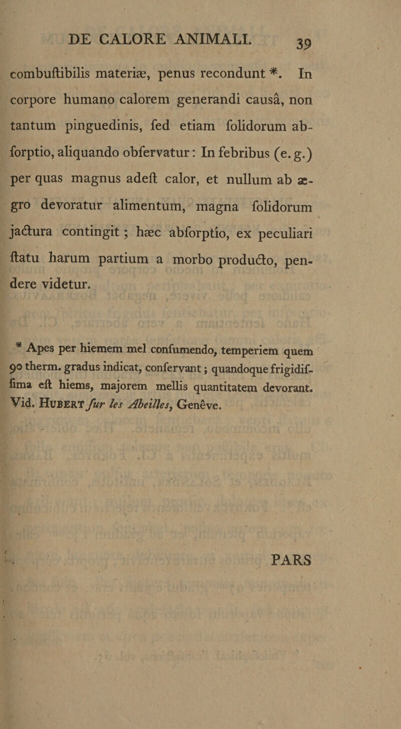 combuftibilis materiae, penus recondunt In corpore humano calorem generandi causa, non tantum pinguedinis, fed etiam folidorum ab- forptio, aliquando obfervatur: In febribus (e. g.) per quas magnus adeft calor, et nullum ab as- gro devoratur alimentum, magna folidorum jadlura contingit; haec abforptio, ex peculiari flatu harum partium a morbo produdlo, pen¬ dere videtur. * Apes per hiemem mcl confumendo, temperiem quem 90 therm. gradus indicat, confervant; quandoque frigidif- iima eft hiems, majorem mellis quantitatem devorant. Vid. Hubert fur les Aheilles, Geneve. PARS !