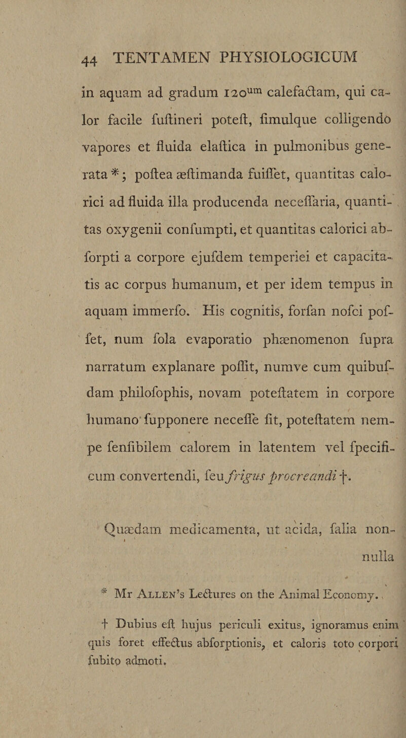 in aquam ad gradum i2o'*” calefadam, qui ca- I lor facile fuilineri poteft, limulque colligenda vapores et fluida elaftica in pulmonibus gene¬ rata ^; poftea aeftimanda fuilTet, quantitas calo¬ rici ad fluida illa producenda neceflaria, quanti¬ tas oxjgenii confumpti, et quantitas calorici ab- forpti a corpore ejufdem temperiei et capacita¬ tis ac corpus humanum, et per idem tempus in aquam immerfo. His cognitis, forfan nofci pof- fet, num fola evaporatio pheenomenon fupra narratum explanare poflit, numve cum quibuf- dam philofophis, novam poteflatem in corpore humano' fupponere necefle fit, poteflatem nem¬ pe fenflbilem calorem in latentem vel fpecifi- cum convertendi, {qu frigus procreandi f. Quaedam medicamenta, ut acida, falia non- I nulla ^ Mr Allen’s Le^lures on the Animal Econcmj. ^ f Dubius eft hujus periculi exitus, ignoramus enim quis foret effedus abforptionis^ et caloris toto corpori fubito admoti.