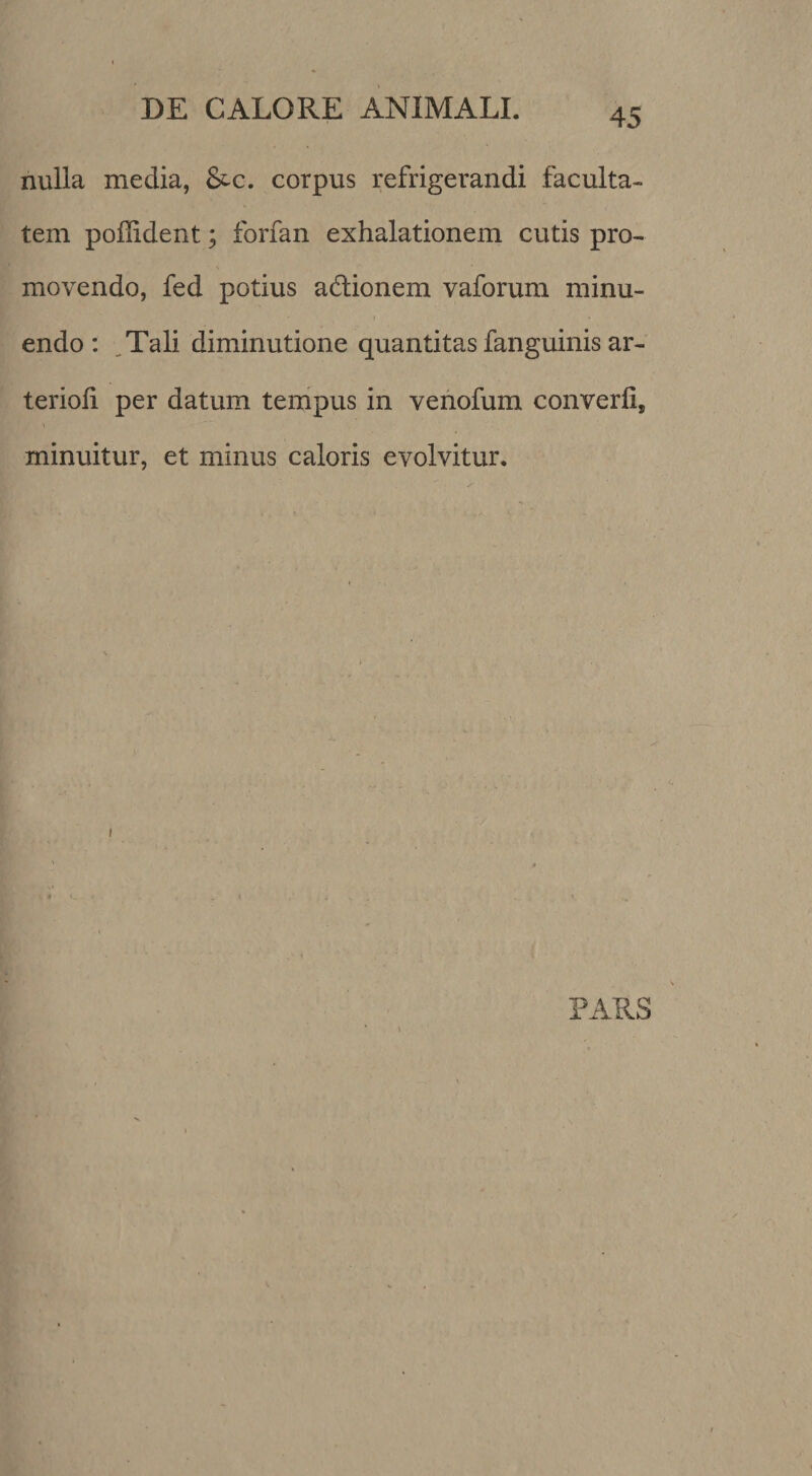 nulla media, &c. corpus refrigerandi faculta¬ tem poffident; forfan exhalationem cutis pro¬ movendo, fed potius adlionem vaforum minu¬ endo: ,Tali diminutione quantitas fanguinis ar- terioli per datum tempus in venofum converli, minuitur, et minus caloris evolvitur. PARS