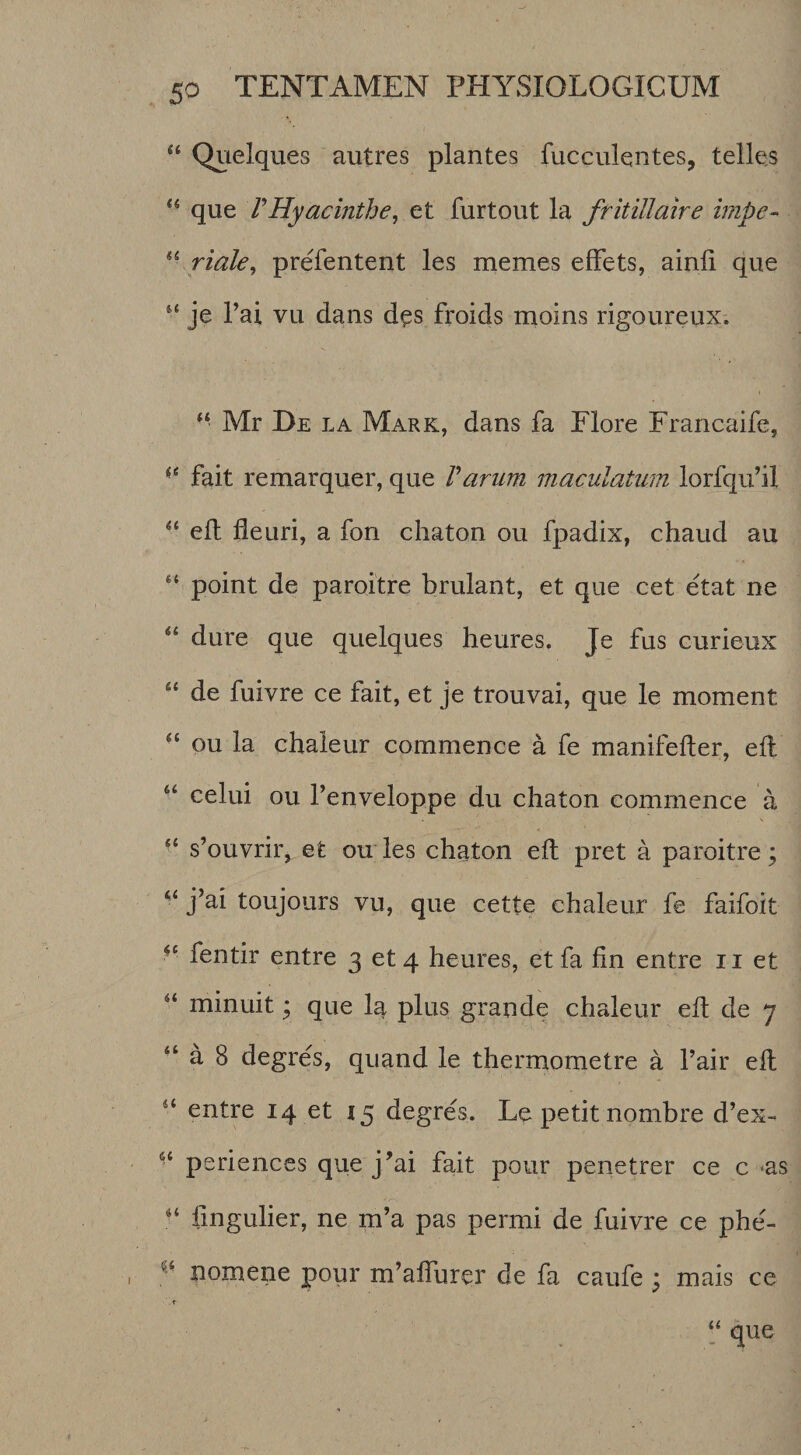 “ Qvielques autres plantes fucculentes, telles ** que VHyacinthe^ et furtout la fritillaire impe-&gt; ^\riale, prefentent les memes effets, ainli que je Tai vu dans d^s froids moins rigoureux. “ Mr De la Mark, dans fa Elore Francaife, fait remarquer, que Varum maculatum lorfqu’il eft deuri, a fon chaton ou fpadix, chaud au “ point de paroitre brulant, et que cet etat ne “ dure que quelques heures. Je fus curieux “ de fuivre ce fait, et je trouvai, que le moment “ ou la chaleur commence a fe manifefter, eft “ celui ou Tenveloppe du chaton commence a “ s’ouvrir, et ou les chaton eft pret a paroitre; j’ai toujours vu, que cette chaleur fe faifoit fentir entre 3 et 4 heures, et fa fin entre ii et “ minuit; que la plus grande chaleur eft de 7 “ a 8 degres, quand le thermometre a Tair eft “ entre 14 et 15 degres. Le petit nombre d’ex- periences que j’ai fait pour penetrer ce c &lt;as fingulier, ne m’a pas permi de fuivre ce phe- nomene pour m’afturer de fa caufe ; mais ce