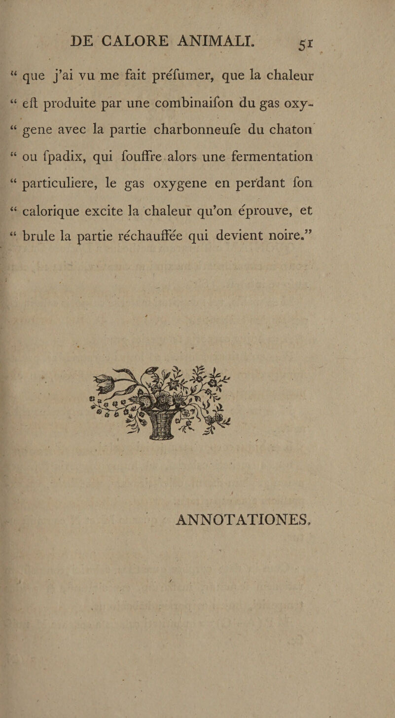 que j’ai vu me fait prefumer, que la chaleur “ eft produite par une combinaifon du gas oxy- “ gene avec la partie charbonneufe du chatoii “ ou fpadix, qui foufFre alors une fermentation “ particuliere, le gas oxygene en perdant fon “ calorique excite la chaleur qu’on eprouve, et “ brule la partie rechaufFee qui devient noire.” ANNOTATIONES,