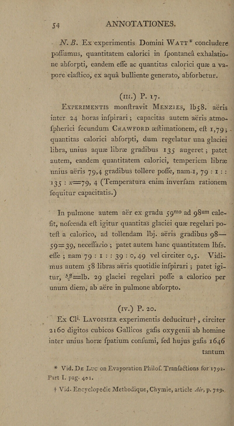 ■ N.B. Ex •experimentis Domini W att concludere poffumus, quantitatem calorici in fpontanea exhalatio¬ ne abforpti, eandem elTe ac quantitas calorici quse a va¬ pore elaftico, ex aqua bulliente generato, abforbettir. (iii.) P. 17. Experimentis monftravit Menzies, IbjS. aeris inter 24 horas infpirari; capacitas autem aeris ,atmo* fpherici fecundum Crawford seftimationem, eft 1,79; quantitas calorici abforpti, dum regelatur una glaciei libra, unius aquce librse gradibus 135 augeret; patet autem, eandem quantitatem calorici, temperiem librae unius aeris 79,4 gradibus tollere pofTe, nam-i, 79 : i ; : 133 : 4 (Temperatura enim inverfam rationem fequitur capacitatis.) In pulmone autem aer ex gradu 59^^® ad 98^111 cale¬ fit, nofcenda efl igitur quantitas glaciei quae regelari po- teft a calorico, ad tollendam Ibj. aeris gradibus 98— 59 = 39, neceflario ; patet autem hanc quantitatem Ibfs. elfe ; nam 79 ; i : : 39 : o, 49 vel circiter 0,5. Vidi¬ mus autem 58 libras aeris quotidie infpirari ; patet igi¬ tur, ^^=lb. 29 glaciei regelari pofTe a calorico per unum diem, ab aere in pulmone abforpto. (iv.) P. 20. Ex CP' Lavoisier experimentis deduciturf, circiter 2160 digitos cubicos Gallicos gafis oxygenii ab homine inter unius horse fpatium confumi, fed hujus gafis 1646 tantum * Vid. De Luc on Evaporation Philof. Tranfadlions for 179^2. Part I. pag. 4®!. t Vid. Encyclopedie Methodique, Chynaie, article Air, p. 729.,