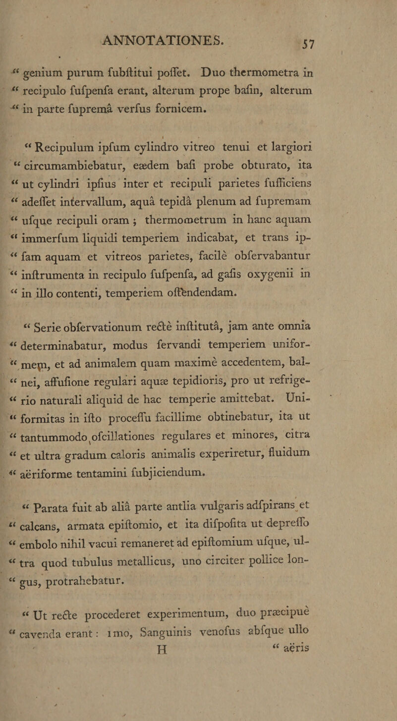 genium purum fubftitui poflet. Duo thcrmometra in recipulo fufpenfa erant, alterum prope balin, alterum in parte fuprema verfus fornicem. I “ Recipulum ipfum cylindro vitreo tenui et largiori “ circumambiebatur, eaedem bali probe obturato, ita “ ut cylindri iplius inter et recipuli parietes fufficiens adeflet intervallum, aqua tepida plenum ad fupremam “ ufque recipuli oram ; thermometrum in hanc aquam “ immerfum liquidi temperiem indicabat, et trans ip- ** fam aquam et vitreos parietes, facile obfervabantur “ inllrumenta in recipulo fufpenfa, ad gaiis oxygenii in in illo contenti, temperiem ofthndendam. “ Serie obfervationnm re£le inftituta, jam ante omnia determinabatur, modus fervandi temperiem unifor- “ mep, et ad animalem quam maxime accedentem, bal- “ nei, affufione regulari aquse tepidioris, pro ut refrige- rio naturali aliquid de hac temperie amittebat. Uni- “ formitas in ifto proceffu facillime obtinebatur, ita ut tantummodo ^ofcillationes regulares et minores, citra “ et ultra gradum caloris animalis experiretur, fluidum aeriforme tentamini fubjiciendum. Parata fuit ab alia parte antlia vulgaris adfpirans et calcans, armata epiftomio, et ita difpofita ut deprello embolo nihil vacui remaneret ad epifliomium ufque, ul- tra quod tubulus metallicus, uno circiter pollice lon- “ gus, protrahebatur. “ Ut re£te procederet experimentum, duo prascipue ** cavenda erant: i mo, Sanguinis venofus abfque ullo H aeris