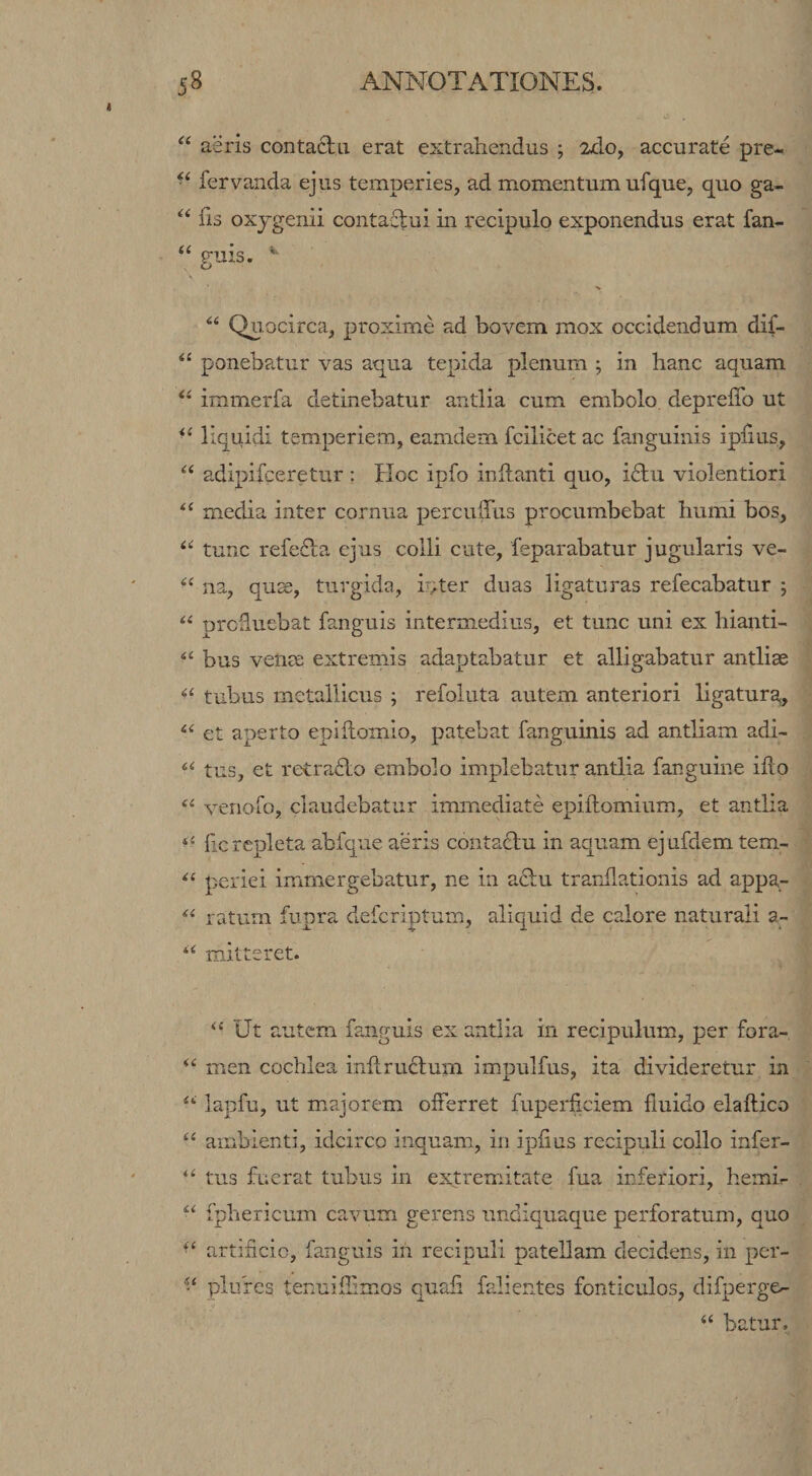 “ aeris contacta erat extrahendus ; 2do, accurate pre- fervanda ejus temperies, ad momentum ufque, quo ga- fis oxjgenii contactui in recipulo exponendus erat fan- “ guis. •s Quocirca, proxime ad bovem mox occidendum dif- ponebatur vas aqua tepida plenum ; in hanc aquam immerfa detinebatur antlia cum embolo depreffo ut liquidi temperiem, eamdem fcilicet ac fanguinis iphus, adipifceretur : Hoc ipfo initanti quo, ictu violentiori media inter cornua percuffus procumbebat humi bos, tunc refedta ejus colli cute, feparabatur jugularis ve- na, quse, turgida, inter duas ligaturas refecabatur ; prcduebat fanguis intermedius, et tunc uni ex hianti- bus vence extremis adaptabatur et alligabatur antliae tubus metallicus ; refoluta autem anteriori ligatura, et aperto epillomio, patebat fanguinis ad antliam adi- tus, et retraHo embolo implebatur antlia fanguine iflo venofo, claudebatur immediate epillomium, et antlia fic repleta abfque aeris contaHu in aquam ejufdem tem- periei immergebatur, ne in aHu trarilationis ad appa- ratum fupra defcriptum, aliquid de calore naturali a_- mitteret. “ Ut autem fanguis ex antlia in recipulum, per fora- men cochlea inflruHum impulfus, ita divideretur in lapfu, ut majorem olFerret fuperficiem fluido elallico ambienti, idcirco inquam, in iplius recipuli collo infer- tus fuerat tubus in extremitate fua inferiori, hemir ‘‘ fphericum cavum gerens undiquaque perforatum, quo artificio, fanguis in recipuli patellam decidens, in per- plufes tenuifiimos quafi falientes fonticulos, difpergo “ batur.