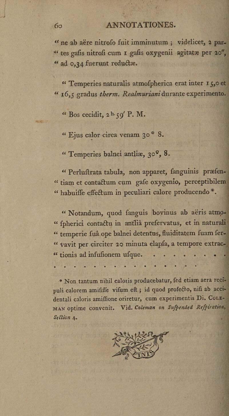 1 6o ANNOTATIONES. ne ab aere nitrofo fuit imminutum ; videlicet, 2 par- tes gafis nitrofi cum i gafis oxygenii agitatae per 20, ad 0,34 fuerunt reduviae. ' 'x Temperies naturalis atmofpherica erat inter 15,0 et 16,5 gradus therm. durante experimento. ‘‘ Bos cecidit, 2^-3^' P. M. Eius calor circa venam 30 ° 8. “ Temperies balnei antliae, 30®, 8. &lt;&lt; Perlullrata tabula, non apparet, fanguinis praefen* tiam et contaftum cum gafe oxygenio, perceptibilem “ habuilTe efferum in peculiari calore producendo • \ “ Notandum, quod fanguis bovinus ab aeris atmp- “ fpherici contaftu in antlia prefervatus, et in naturali' temperie fua ope balnei detentus, fluiditatem fuam fer- Vavit per circiter 20 minuta elapfa, a tempore extrac- tionis ad infufionem ufque. * Non tantum nihil caloris producebatur, fed etiam aera reci- puli calorem amififfe vifum eft ; id quod profeflo, nili ab acci¬ dentali caloris amiffione oriretur, cum experimentis Di. Cole- MAN optime convenit. Vid. Coleman on Siiffended Refpiration, SeStion 4.