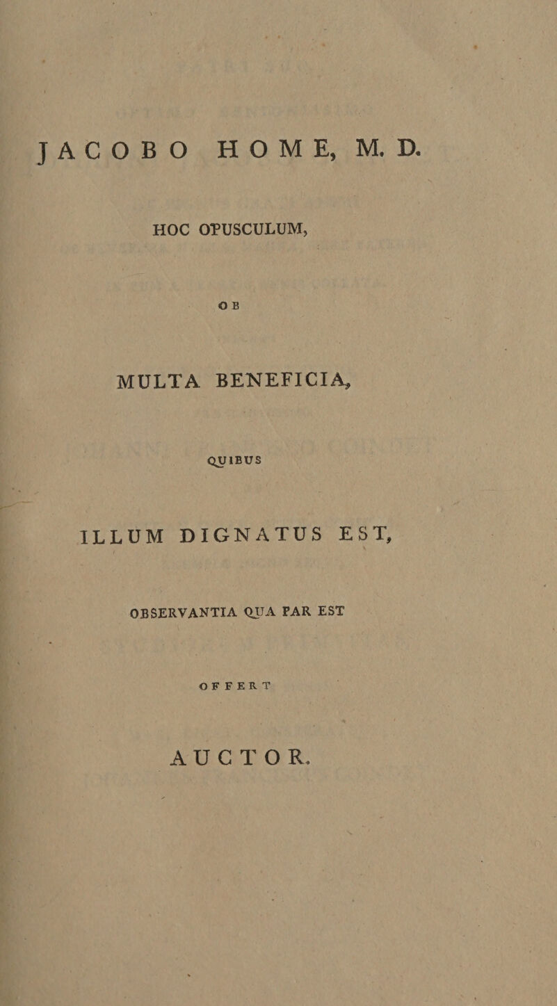 JACOBO HOME, M. D. HOC OPUSCULUM, O B MULTA BENEFICIA, QUIBUS ILLUM DIGNATUS EST, OBSERVANTIA QUA FAR EST OFFERT AUCTOR.