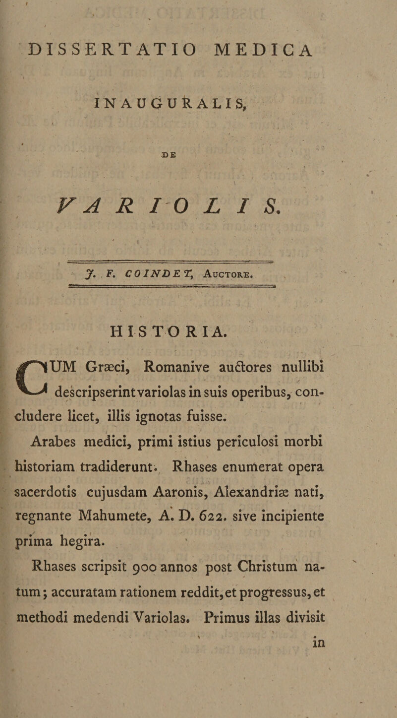 DISSERTATIO MEDICA IN AUGURALIS, DE F A R I 0 L I S, \ -------- y, F, CO INDET, Auctore. HISTO RIA. CUM Graeci, Romanive au£lores nullibi dekripserint variolas in suis operibus, con¬ cludere licet, illis ignotas fuisse. f Arabes medici, primi istius periculosi morbi historiam tradiderunt., Rhases enumerat opera sacerdotis cujusdam Aaronis, Alexandriae nati, regnante Mahumete, A. D. 622. sive incipiente prima hegifa. Rhases scripsit 900 annos post Christum na¬ tum ; accuratam rationem reddit,et progressus, et methodi medendi Variolas. Primus illas divisit % • in