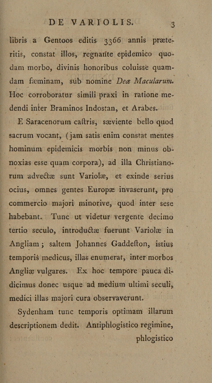 D E V A R I O L I S. libris a Gentoos editis 3366 annis praete¬ ritis, constat illos, regnante epidemico quo¬ dam morbo, divinis honoribus coluisse quam- dam faeminam, svib nomine Dea Macularum, Hoc corroboratur simili praxi in ratione me- / dendi inter Braminos Indostan, et Arabes. E Saracenorum caftris, saeviente bello quod sacrum vocant, (jam satis enim constat mentes hominum epidemicis morbis non minus ob¬ noxias esse quam corpora), ad illa Christiano- I rum advedtae sunt Variolae, et exinde serius ocius, omnes gentes Europae invaserunt, pro commercio majori minorive, quod inter sese habebant. Tunc ut videtur vergente decimo % tertio seculo, introdudae fuerunt Variolae in Angliam ; saltem Johannes Gaddefton, istius temporia medicus, illas enumerat, inter morbos / Angliae vulgares. Ex hoc tempore pauca di¬ dicimus donec usque ad medium ultimi seculi, / medici illas majori cura observaverunt. Sydenham tunc temporis optimam illarum t descriptionem dedit. Antiphlogistico regimine, phlogistico