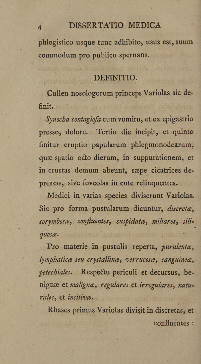 4 DISSERTATIO MEDICA phlogistico usque tunc adhibito, usus est, suum \ commodum pro publico spernans. DEFINITIO. t Cullen nosologorum princeps Variolas sic de¬ finit. Synocha contagio/a cum vomitu, et ex epigastrio presso, dolore. Tertio die incipit, et quinto finitur eruptio papularum phlegmonodearum, qucE spatio odo dierum, in suppurationem, et in crustas demum abeunt, s^pe cicatrices de¬ pressas, sive foveolas in cute relinquentes. Medici in varias species diviserunt Variolas, Sic pro forma pustularum dicuntur, discretas^ corymbosiE^ conjluenies^ cuspidata^ miliares^ silU quos (E. Pro materie in pustulis reperta, puruleni&lt;E^ lymphatioE seu crystallincE^ verrucosa^ sanguinecE^ petechiales, Respedu periculi et decursus, be- 1 nignae et maligncE^ regulares et irregulares^ natu^ rales. et insitivcE, I '' ' / Rhases primus Variolas divisit in discretas, et confluentes: