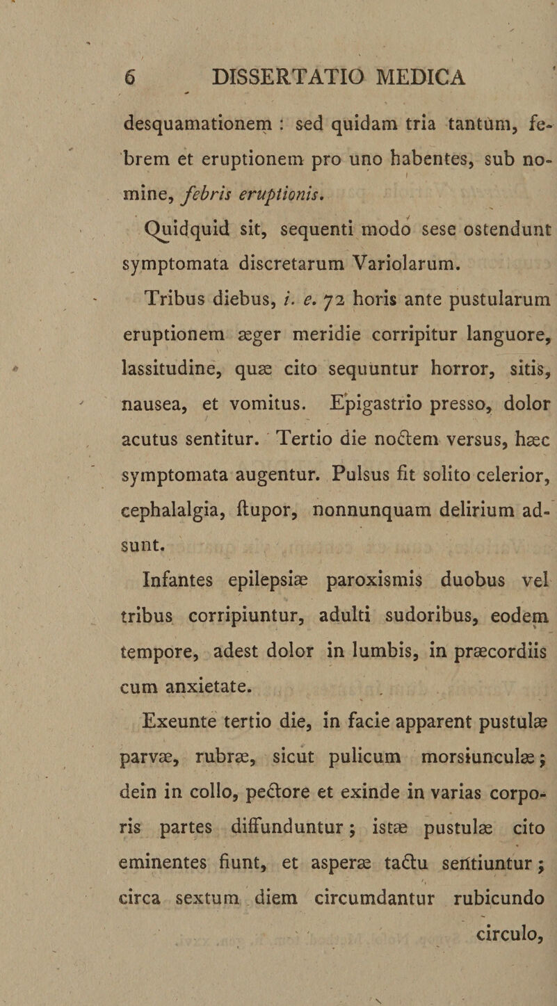 desquamationem : sed quidam tria tantum, fe¬ brem et eruptionem pro uno habentes, sub no- I mine, febris eruptionis. Quidquid sit, sequenti modo sese ostendunt symptomata discretarum Variolarum. Tribus diebus, /. e, 72 horis ante pustularum eruptionem ^ger meridie corripitur languore, lassitudine, quae cito sequuntur horror, sitis, nausea, et vomitus. Epigastrio presso, dolor acutus sentitur. Tertio die no£l:em versus, haec symptomata augentur. Pulsus fit solito celerior, cephalalgia, ftupor, nonnunquam delirium ad¬ sunt. Infantes epilepsiae paroxismis duobus vel tribus corripiuntur, adulti sudoribus, eodem tempore, adest dolor in lumbis, in praecordiis cum anxietate. Exeunte tertio die, in facie apparent pustulae parvae, rubrae, sicut pulicum morsiunculae j dein in collo, pe£tore et exinde in varias corpo*» ris partes diffunduntur; istae pustulae cito eminentes fiunt, et asperae ta£lu serttiuntur; circa sextum diem circumdantur rubicundo circulo.