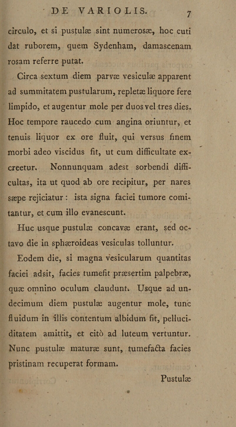 circulo, et si pustulae sint numerosae, hoc cuti dat ruborem, quem Sydenham, damascenam rosam referre putat. Circa sextum diem parvae vesiculae apparent ad summitatem pustularum, repletae liquore fere limpido, et augentur mole per duos vel tres dies. V Hoc tempore raucedo cum angina oriuntur, et tenuis liquor ex ore fluit, qui versus finem morbi adeo viscidus fit, ut cum diflicultate ex¬ creetur. Nonnunquam adest sorbendi diffi¬ cultas, ita ut quod ab ore recipitur, per nares saspe rejiciatur : ista signa faciei tumore comi¬ tantur, et cum illo evanescunt. ✓ Huc usque pustulae concavae erant, sed oc¬ tavo die in spheroideas vesiculas tolluntur. Eodem die, si magna vesicularum quantitas faciei adsit, facies tumefit presertim palpebre, que omnino oculum claudunt. Usque ad un¬ decimum diem pustule augentur mole, tunc fluidum in illis contentum albidum fit, pelluci- I ditatem amittit, et cito ad luteum vertuntur. Nunc pustule mature sunt, tumefada facies pristinam recuperat formam. Pustule