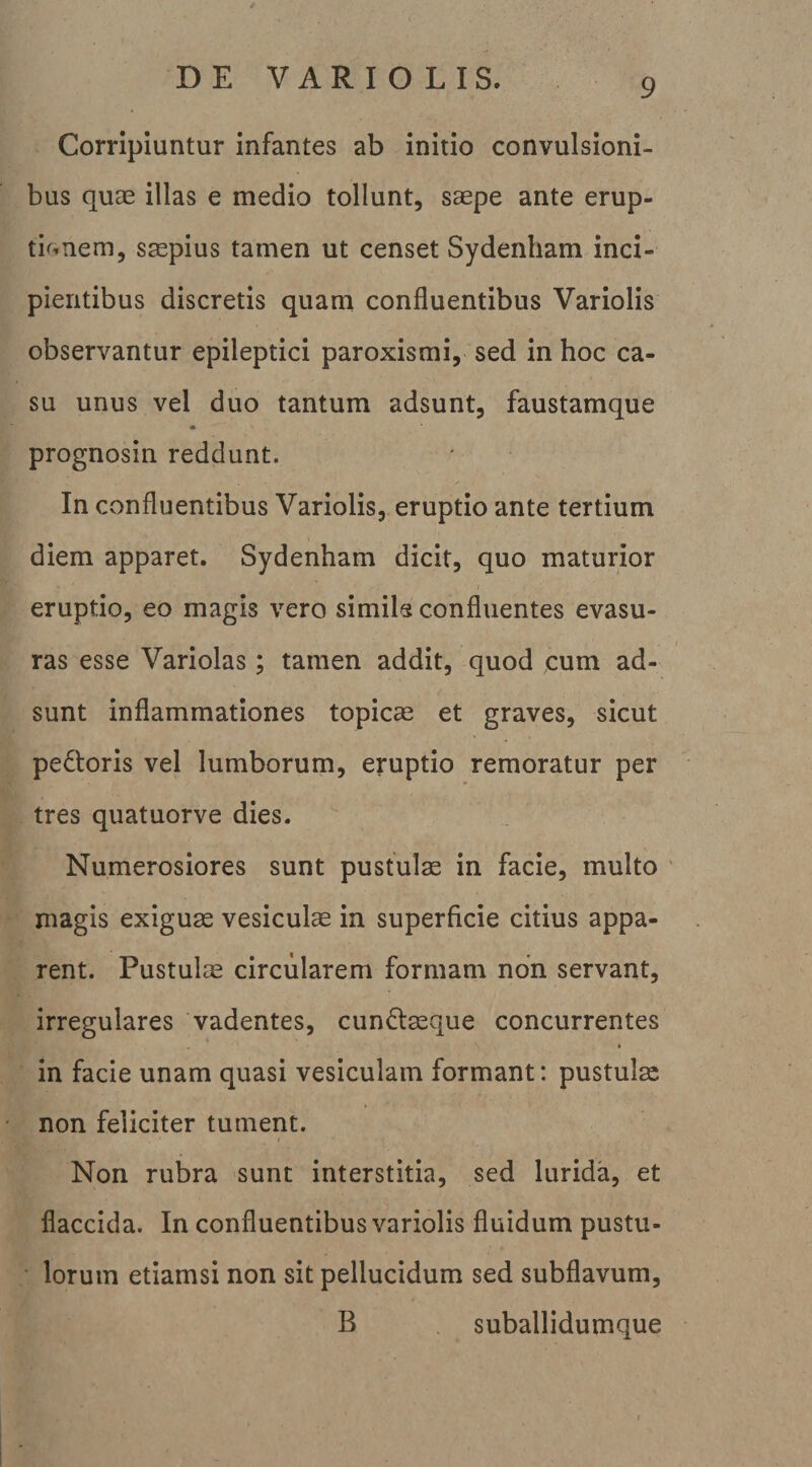 Corripiuntur infantes ab initio convulsioni¬ bus quae illas e medio tollunt, saepe ante erup- tk-.nem, saepius tamen ut censet Sydenham inci¬ pientibus discretis quam confluentibus Variolis observantur epileptici paroxismi, sed in hoc ca¬ su unus vel duo tantum adsunt, faustamque prognosin reddunt. In confluentibus Variolis, eruptio ante tertium diem apparet. Sydenham dicit, quo maturior eruptio, eo magis vero simiis confluentes evasu¬ ras esse Variolas; tamen addit, quod cum ad¬ sunt inflammationes topicae et graves, sicut pexioris vel lumborum, eruptio remoratur per tres quatuorve dies. Numerosiores sunt pustulae in facie, multo ' magis exiguae vesiculae in superficie citius appa¬ rent. Pustulae circularem formam non servant, irregulares 'vadentes, cun£laeque concurrentes « in facie unam quasi vesiculam formant: pustulae non feliciter tument. Non rubra sunt interstitia, sed lurida, et flaccida. In confluentibus variolis fluidum pustu- • lorum etiamsi non sit pellucidum sed subflavum, B suballidumque