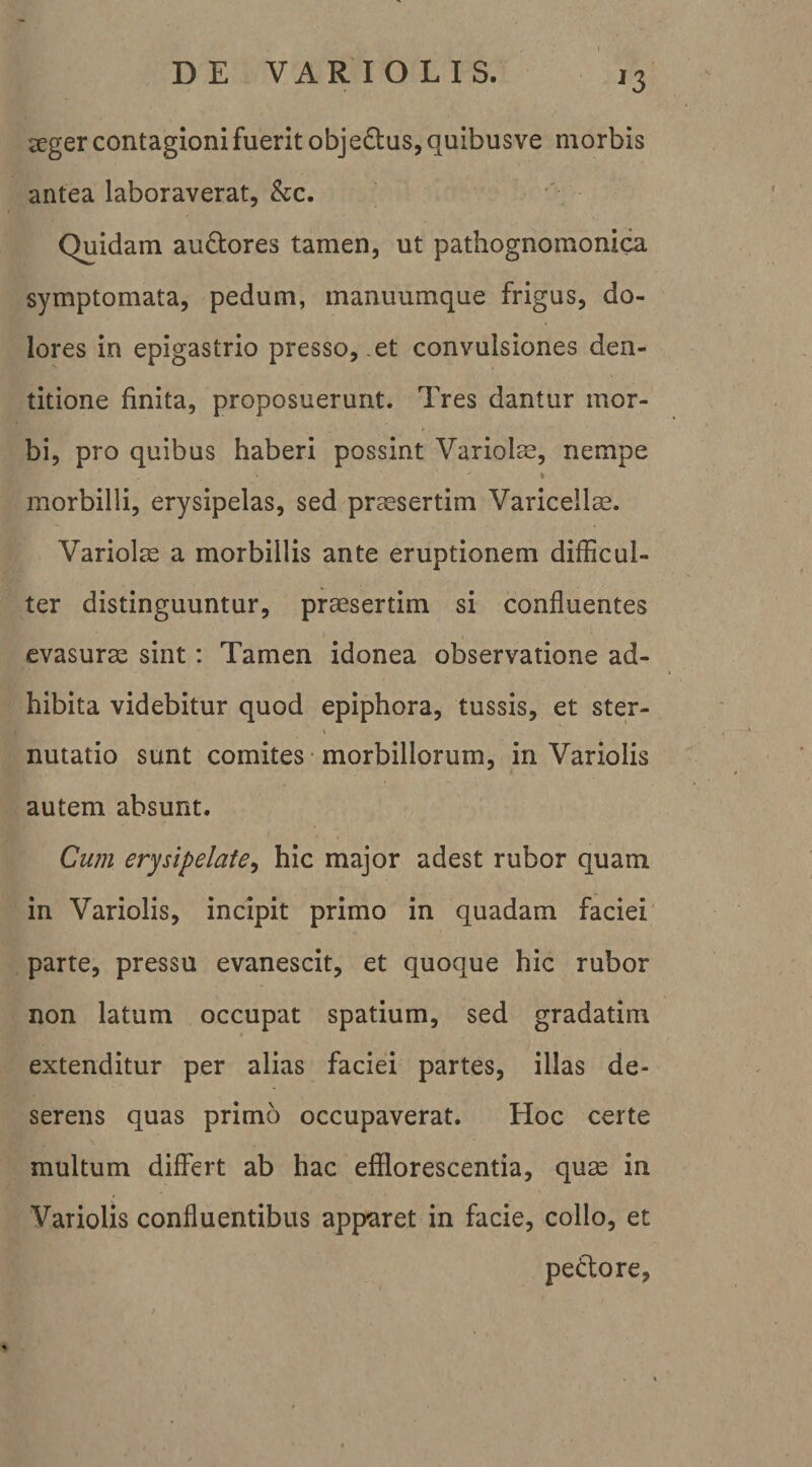 ^3 seger contagioni fuerit obje(S:us,quibusve morbis antea laboraverat, &amp;c. Quidam auctores tamen, ut pathognomonica symptomata, pedum, manuumque frigus, do¬ lores in epigastrio presso, .et convulsiones den¬ titione finita, proposuerunt. Tres dantur mor¬ bi, pro quibus haberi possint Variolm, nempe % morbilli, erysipelas, sed praesertim Varicellae. Variolae a morbillis ante eruptionem difficul¬ ter distinguuntur, praesertim si confluentes evasurae sint: Tamen idonea observatione ad¬ hibita videbitur quod epiphora, tussis, et ster- nutatio sunt comites • morbillorum, in Variolis autem absunt. Cwn erysipelate^ hic major adest rubor quam in Variolis, incipit primo in quadam faciei parte, pressu evanescit, et quoque hic rubor non latum occupat spatium, sed gradatim extenditur per alias faciei partes, illas de¬ serens quas primo occupaverat. Hoc certe multum differt ab hac efflorescentia, quas in Variolis confluentibus apparet in facie, collo, et pedore.