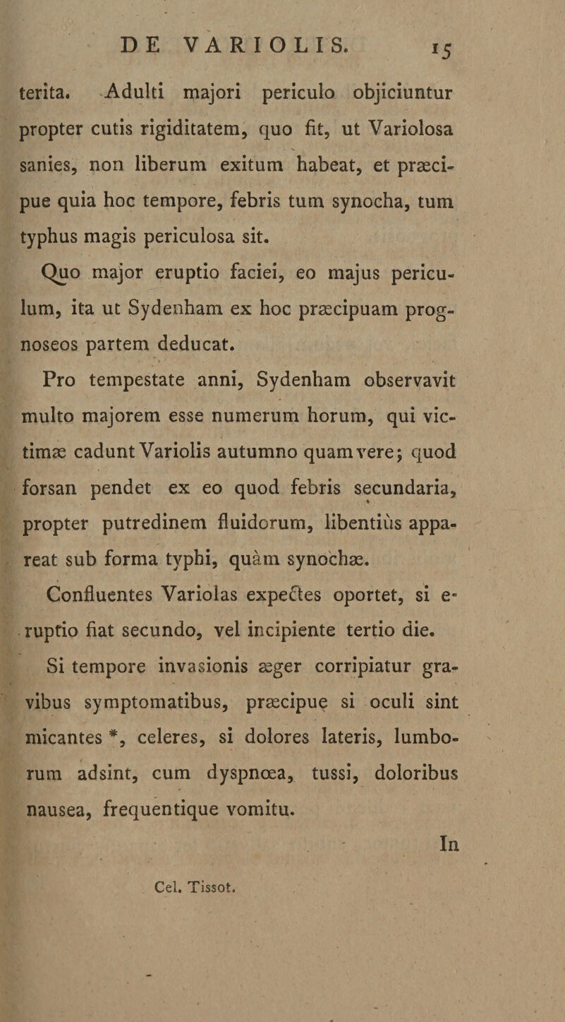 terita. -Adulti majori periculo objiciuntur propter cutis rigiditatem, quo fit, ut Variolosa sanies, non liberum exitum habeat, et praeci¬ pue quia hoc tempore, febris tum synocha, tum typhus magis periculosa sit. Quo major eruptio faciei, eo majus pericu¬ lum, ita ut Sydenham ex hoc praecipuam prog- noseos partem deducat. Pro tempestate anni, Sydenham observavit multo majorem esse numerum horum, qui vic¬ timae cadunt Variolis autumno quam vere; quod forsan pendet ex eo quod febris secundaria, propter putredinem fluidorum, libentius appa¬ reat sub forma typhi, quam synochae. Confluentes Variolas expeftes oportet, si e- ruptio fiat secundo, vel incipiente tertio die. Si tempore invasionis ^ger corripiatur gra¬ vibus symptomatibus, pr^cipue si oculi sint micantes celeres, si dolores lateris, lumbo¬ rum adsint, cum dyspnoea, tussi, doloribus nausea, frequentique vomitu. In Cel. Tissot.